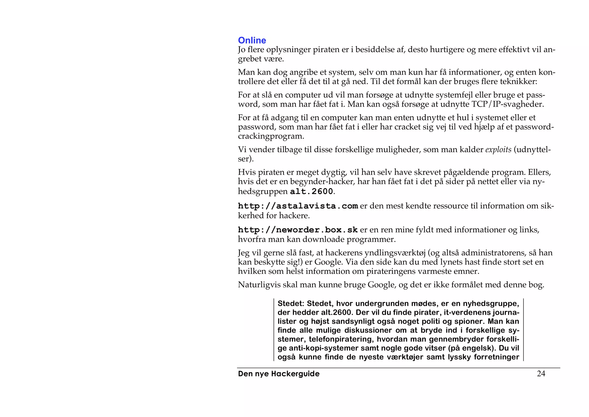 Online
Jo flere oplysninger piraten er i besiddelse af, desto hurtigere og mere effektivt vil an-
grebet være.
Man kan dog angribe et system, selv om man kun har få informationer, og enten kon-
trollere det eller få det til at gå ned. Til det formål kan der bruges flere teknikker:
For at slå en computer ud vil man forsøge at udnytte systemfejl eller bruge et pass-
word, som man har fået fat i. Man kan også forsøge at udnytte TCP/IP-svagheder.
For at få adgang til en computer kan man enten udnytte et hul i systemet eller et
password, som man har fået fat i eller har cracket sig vej til ved hjælp af et password-
crackingprogram.
Vi vender tilbage til disse forskellige muligheder, som man kalder exploits (udnyttel-
ser).
Hvis piraten er meget dygtig, vil han selv have skrevet pågældende program. Ellers,
hvis det er en begynder-hacker, har han fået fat i det på sider på nettet eller via ny-
hedsgruppen alt.2600.
http://astalavista.com er den mest kendte ressource til information om sik-
kerhed for hackere.
http://neworder.box.sk er en ren mine fyldt med informationer og links,
hvorfra man kan downloade programmer.
Jeg vil gerne slå fast, at hackerens yndlingsværktøj (og altså administratorens, så han
kan beskytte sig!) er Google. Via den side kan du med lynets hast finde stort set en
hvilken som helst information om pirateringens varmeste emner.
Naturligvis skal man kunne bruge Google, og det er ikke formålet med denne bog.

           Stedet: Stedet, hvor undergrunden mødes, er en nyhedsgruppe,
           der hedder alt.2600. Der vil du finde pirater, it-verdenens journa-
           lister og højst sandsynligt også noget politi og spioner. Man kan
           finde alle mulige diskussioner om at bryde ind i forskellige sy-
           stemer, telefonpiratering, hvordan man gennembryder forskelli-
           ge anti-kopi-systemer samt nogle gode vitser (på engelsk). Du vil
           også kunne finde de nyeste værktøjer samt lyssky forretninger

Den nye Hackerguide                                                                 24
 