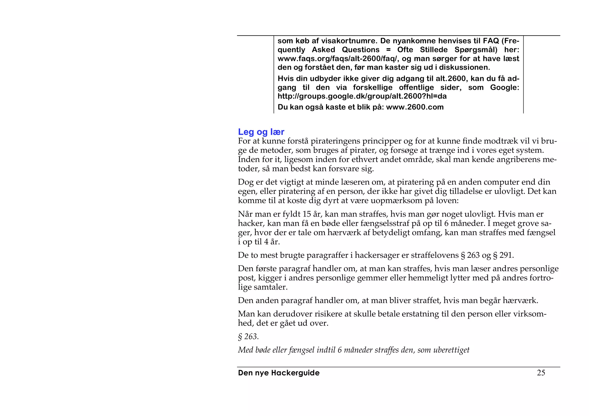 som køb af visakortnumre. De nyankomne henvises til FAQ (Fre-
           quently Asked Questions = Ofte Stillede Spørgsmål) her:
           www.faqs.org/faqs/alt-2600/faq/, og man sørger for at have læst
           den og forstået den, før man kaster sig ud i diskussionen.
           Hvis din udbyder ikke giver dig adgang til alt.2600, kan du få ad-
           gang til den via forskellige offentlige sider, som Google:
           http://groups.google.dk/group/alt.2600?hl=da
           Du kan også kaste et blik på: www.2600.com


Leg og lær
For at kunne forstå pirateringens principper og for at kunne finde modtræk vil vi bru-
ge de metoder, som bruges af pirater, og forsøge at trænge ind i vores eget system.
Inden for it, ligesom inden for ethvert andet område, skal man kende angriberens me-
toder, så man bedst kan forsvare sig.
Dog er det vigtigt at minde læseren om, at piratering på en anden computer end din
egen, eller piratering af en person, der ikke har givet dig tilladelse er ulovligt. Det kan
komme til at koste dig dyrt at være uopmærksom på loven:
Når man er fyldt 15 år, kan man straffes, hvis man gør noget ulovligt. Hvis man er
hacker, kan man få en bøde eller fængselsstraf på op til 6 måneder. I meget grove sa-
ger, hvor der er tale om hærværk af betydeligt omfang, kan man straffes med fængsel
i op til 4 år.
De to mest brugte paragraffer i hackersager er straffelovens § 263 og § 291.
Den første paragraf handler om, at man kan straffes, hvis man læser andres personlige
post, kigger i andres personlige gemmer eller hemmeligt lytter med på andres fortro-
lige samtaler.
Den anden paragraf handler om, at man bliver straffet, hvis man begår hærværk.
Man kan derudover risikere at skulle betale erstatning til den person eller virksom-
hed, det er gået ud over.
§ 263.
Med bøde eller fængsel indtil 6 måneder straffes den, som uberettiget

Den nye Hackerguide                                                                  25
 