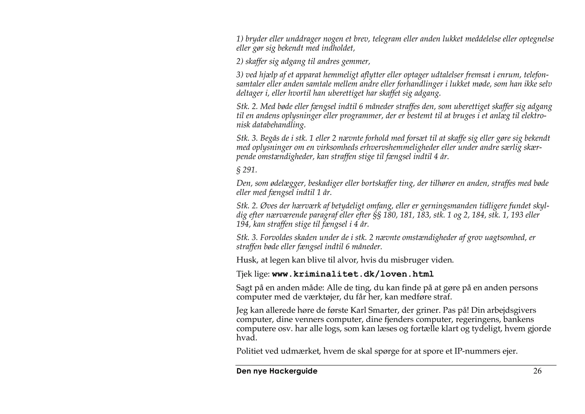 1) bryder eller unddrager nogen et brev, telegram eller anden lukket meddelelse eller optegnelse
eller gør sig bekendt med indholdet,
2) skaffer sig adgang til andres gemmer,
3) ved hjælp af et apparat hemmeligt aflytter eller optager udtalelser fremsat i enrum, telefon-
samtaler eller anden samtale mellem andre eller forhandlinger i lukket møde, som han ikke selv
deltager i, eller hvortil han uberettiget har skaffet sig adgang.
Stk. 2. Med bøde eller fængsel indtil 6 måneder straffes den, som uberettiget skaffer sig adgang
til en andens oplysninger eller programmer, der er bestemt til at bruges i et anlæg til elektro-
nisk databehandling.
Stk. 3. Begås de i stk. 1 eller 2 nævnte forhold med forsæt til at skaffe sig eller gøre sig bekendt
med oplysninger om en virksomheds erhvervshemmeligheder eller under andre særlig skær-
pende omstændigheder, kan straffen stige til fængsel indtil 4 år.
§ 291.
Den, som ødelægger, beskadiger eller bortskaffer ting, der tilhører en anden, straffes med bøde
eller med fængsel indtil 1 år.
Stk. 2. Øves der hærværk af betydeligt omfang, eller er gerningsmanden tidligere fundet skyl-
dig efter nærværende paragraf eller efter §§ 180, 181, 183, stk. 1 og 2, 184, stk. 1, 193 eller
194, kan straffen stige til fængsel i 4 år.
Stk. 3. Forvoldes skaden under de i stk. 2 nævnte omstændigheder af grov uagtsomhed, er
straffen bøde eller fængsel indtil 6 måneder.
Husk, at legen kan blive til alvor, hvis du misbruger viden.
Tjek lige: www.kriminalitet.dk/loven.html
Sagt på en anden måde: Alle de ting, du kan finde på at gøre på en anden persons
computer med de værktøjer, du får her, kan medføre straf.
Jeg kan allerede høre de første Karl Smarter, der griner. Pas på! Din arbejdsgivers
computer, dine venners computer, dine fjenders computer, regeringens, bankens
computere osv. har alle logs, som kan læses og fortælle klart og tydeligt, hvem gjorde
hvad.
Politiet ved udmærket, hvem de skal spørge for at spore et IP-nummers ejer.

Den nye Hackerguide                                                                           26
 