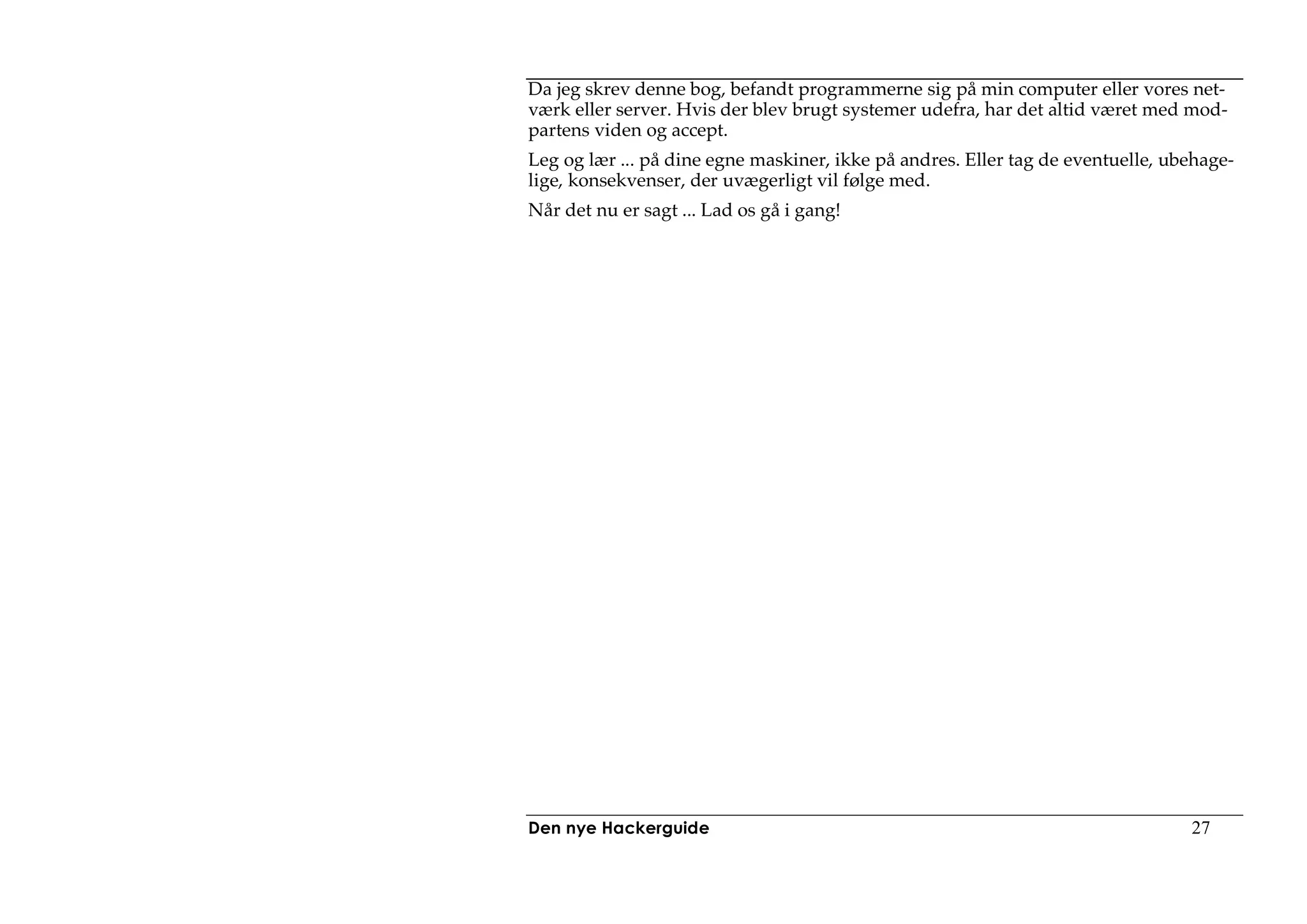 Da jeg skrev denne bog, befandt programmerne sig på min computer eller vores net-
værk eller server. Hvis der blev brugt systemer udefra, har det altid været med mod-
partens viden og accept.
Leg og lær ... på dine egne maskiner, ikke på andres. Eller tag de eventuelle, ubehage-
lige, konsekvenser, der uvægerligt vil følge med.
Når det nu er sagt ... Lad os gå i gang!




Den nye Hackerguide                                                              27
 