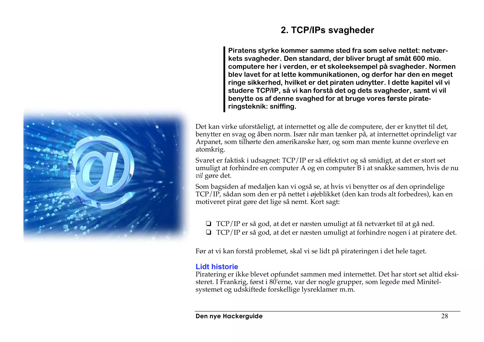2. TCP/IPs svagheder

           Piratens styrke kommer samme sted fra som selve nettet: netvær-
           kets svagheder. Den standard, der bliver brugt af småt 600 mio.
           computere her i verden, er et skoleeksempel på svagheder. Normen
           blev lavet for at lette kommunikationen, og derfor har den en meget
           ringe sikkerhed, hvilket er det piraten udnytter. I dette kapitel vil vi
           studere TCP/IP, så vi kan forstå det og dets svagheder, samt vi vil
           benytte os af denne svaghed for at bruge vores første pirate-
           ringsteknik: sniffing.

Det kan virke uforståeligt, at internettet og alle de computere, der er knyttet til det,
benytter en svag og åben norm. Især når man tænker på, at internettet oprindeligt var
Arpanet, som tilhørte den amerikanske hær, og som man mente kunne overleve en
atomkrig.
Svaret er faktisk i udsagnet: TCP/IP er så effektivt og så smidigt, at det er stort set
umuligt at forhindre en computer A og en computer B i at snakke sammen, hvis de nu
vil gøre det.
Som bagsiden af medaljen kan vi også se, at hvis vi benytter os af den oprindelige
TCP/IP, sådan som den er på nettet i øjeblikket (den kan trods alt forbedres), kan en
motiveret pirat gøre det lige så nemt. Kort sagt:


       TCP/IP er så god, at det er næsten umuligt at få netværket til at gå ned.
       TCP/IP er så god, at det er næsten umuligt at forhindre nogen i at piratere det.

Før at vi kan forstå problemet, skal vi se lidt på pirateringen i det hele taget.

Lidt historie
Piratering er ikke blevet opfundet sammen med internettet. Det har stort set altid eksi-
steret. I Frankrig, først i 80'erne, var der nogle grupper, som legede med Minitel-
systemet og udskiftede forskellige lysreklamer m.m.


Den nye Hackerguide                                                                 28
 
