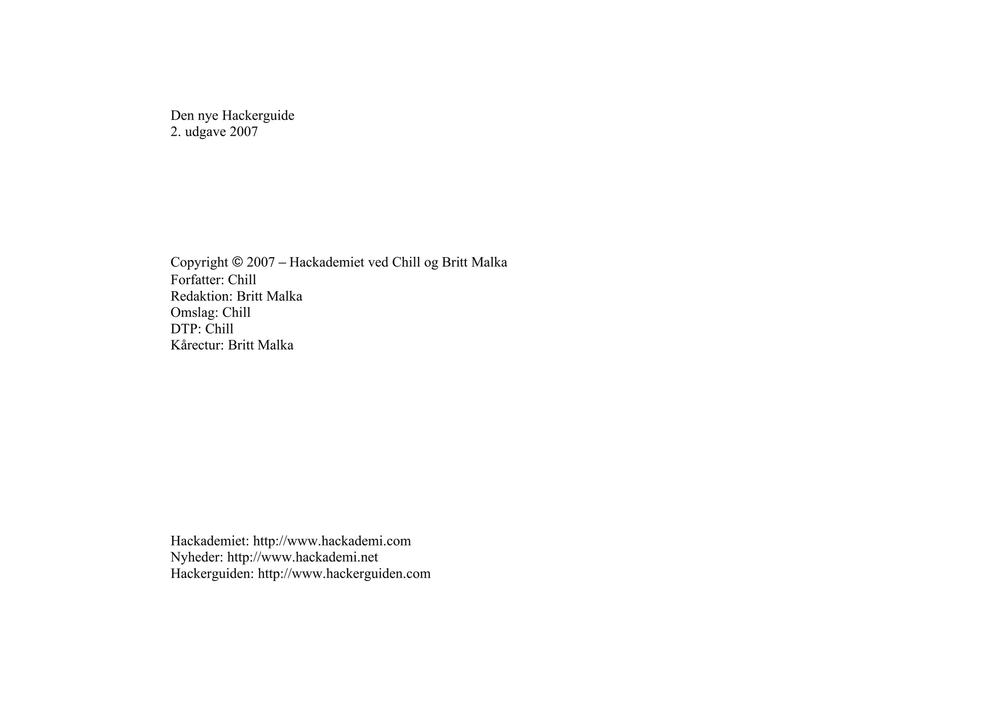 Den nye Hackerguide
2. udgave 2007




Copyright 2007 – Hackademiet ved Chill og Britt Malka
Forfatter: Chill
Redaktion: Britt Malka
Omslag: Chill
DTP: Chill
Kårectur: Britt Malka




Hackademiet: http://www.hackademi.com
Nyheder: http://www.hackademi.net
Hackerguiden: http://www.hackerguiden.com
 