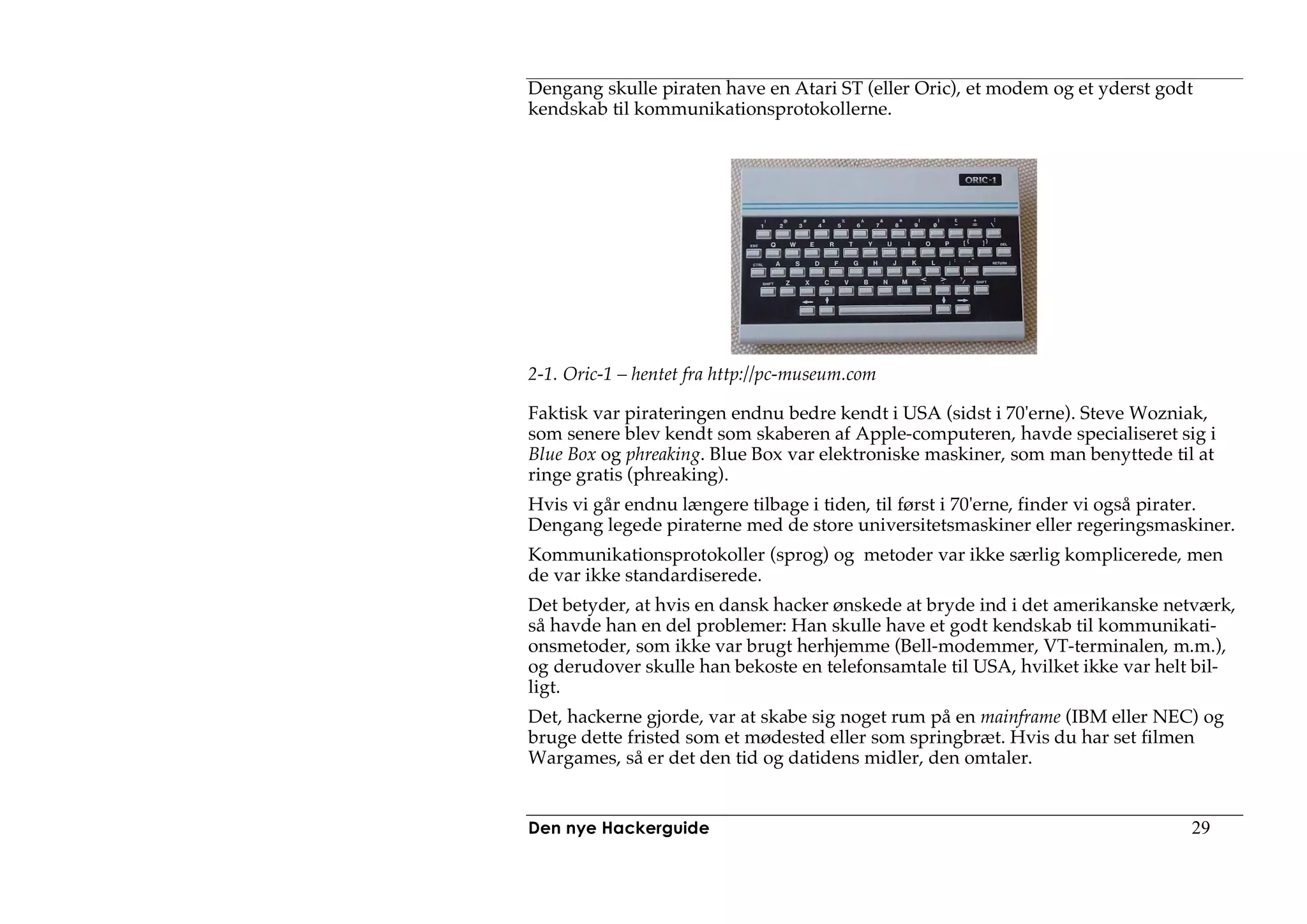 Dengang skulle piraten have en Atari ST (eller Oric), et modem og et yderst godt
kendskab til kommunikationsprotokollerne.




2-1. Oric-1 – hentet fra http://pc-museum.com

Faktisk var pirateringen endnu bedre kendt i USA (sidst i 70'erne). Steve Wozniak,
som senere blev kendt som skaberen af Apple-computeren, havde specialiseret sig i
Blue Box og phreaking. Blue Box var elektroniske maskiner, som man benyttede til at
ringe gratis (phreaking).
Hvis vi går endnu længere tilbage i tiden, til først i 70'erne, finder vi også pirater.
Dengang legede piraterne med de store universitetsmaskiner eller regeringsmaskiner.
Kommunikationsprotokoller (sprog) og metoder var ikke særlig komplicerede, men
de var ikke standardiserede.
Det betyder, at hvis en dansk hacker ønskede at bryde ind i det amerikanske netværk,
så havde han en del problemer: Han skulle have et godt kendskab til kommunikati-
onsmetoder, som ikke var brugt herhjemme (Bell-modemmer, VT-terminalen, m.m.),
og derudover skulle han bekoste en telefonsamtale til USA, hvilket ikke var helt bil-
ligt.
Det, hackerne gjorde, var at skabe sig noget rum på en mainframe (IBM eller NEC) og
bruge dette fristed som et mødested eller som springbræt. Hvis du har set filmen
Wargames, så er det den tid og datidens midler, den omtaler.


Den nye Hackerguide                                                              29
 