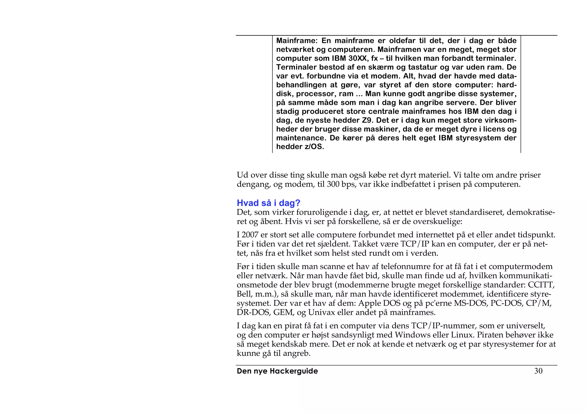 Mainframe: En mainframe er oldefar til det, der i dag er både
           netværket og computeren. Mainframen var en meget, meget stor
           computer som IBM 30XX, fx – til hvilken man forbandt terminaler.
           Terminaler bestod af en skærm og tastatur og var uden ram. De
           var evt. forbundne via et modem. Alt, hvad der havde med data-
           behandlingen at gøre, var styret af den store computer: hard-
           disk, processor, ram ... Man kunne godt angribe disse systemer,
           på samme måde som man i dag kan angribe servere. Der bliver
           stadig produceret store centrale mainframes hos IBM den dag i
           dag, de nyeste hedder Z9. Det er i dag kun meget store virksom-
           heder der bruger disse maskiner, da de er meget dyre i licens og
           maintenance. De kører på deres helt eget IBM styresystem der
           hedder z/OS.


Ud over disse ting skulle man også købe ret dyrt materiel. Vi talte om andre priser
dengang, og modem, til 300 bps, var ikke indbefattet i prisen på computeren.

Hvad så i dag?
Det, som virker foruroligende i dag, er, at nettet er blevet standardiseret, demokratise-
ret og åbent. Hvis vi ser på forskellene, så er de overskuelige:
I 2007 er stort set alle computere forbundet med internettet på et eller andet tidspunkt.
Før i tiden var det ret sjældent. Takket være TCP/IP kan en computer, der er på net-
tet, nås fra et hvilket som helst sted rundt om i verden.
Før i tiden skulle man scanne et hav af telefonnumre for at få fat i et computermodem
eller netværk. Når man havde fået bid, skulle man finde ud af, hvilken kommunikati-
onsmetode der blev brugt (modemmerne brugte meget forskellige standarder: CCITT,
Bell, m.m.), så skulle man, når man havde identificeret modemmet, identificere styre-
systemet. Der var et hav af dem: Apple DOS og på pc'erne MS-DOS, PC-DOS, CP/M,
DR-DOS, GEM, og Univax eller andet på mainframes.
I dag kan en pirat få fat i en computer via dens TCP/IP-nummer, som er universelt,
og den computer er højst sandsynligt med Windows eller Linux. Piraten behøver ikke
så meget kendskab mere. Det er nok at kende et netværk og et par styresystemer for at
kunne gå til angreb.

Den nye Hackerguide                                                                30
 