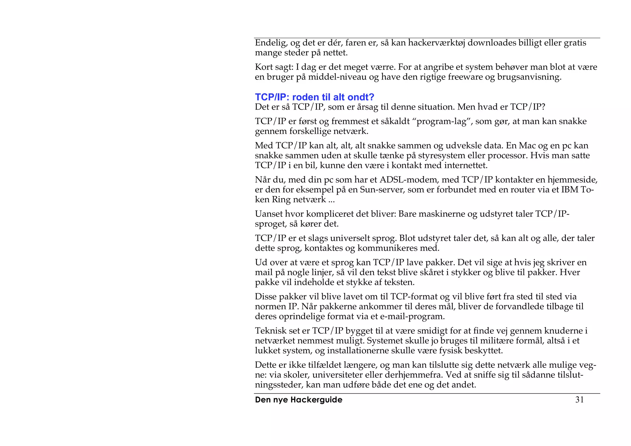 Endelig, og det er dér, faren er, så kan hackerværktøj downloades billigt eller gratis
mange steder på nettet.
Kort sagt: I dag er det meget værre. For at angribe et system behøver man blot at være
en bruger på middel-niveau og have den rigtige freeware og brugsanvisning.

TCP/IP: roden til alt ondt?
Det er så TCP/IP, som er årsag til denne situation. Men hvad er TCP/IP?
TCP/IP er først og fremmest et såkaldt “program-lag”, som gør, at man kan snakke
gennem forskellige netværk.
Med TCP/IP kan alt, alt, alt snakke sammen og udveksle data. En Mac og en pc kan
snakke sammen uden at skulle tænke på styresystem eller processor. Hvis man satte
TCP/IP i en bil, kunne den være i kontakt med internettet.
Når du, med din pc som har et ADSL-modem, med TCP/IP kontakter en hjemmeside,
er den for eksempel på en Sun-server, som er forbundet med en router via et IBM To-
ken Ring netværk ...
Uanset hvor kompliceret det bliver: Bare maskinerne og udstyret taler TCP/IP-
sproget, så kører det.
TCP/IP er et slags universelt sprog. Blot udstyret taler det, så kan alt og alle, der taler
dette sprog, kontaktes og kommunikeres med.
Ud over at være et sprog kan TCP/IP lave pakker. Det vil sige at hvis jeg skriver en
mail på nogle linjer, så vil den tekst blive skåret i stykker og blive til pakker. Hver
pakke vil indeholde et stykke af teksten.
Disse pakker vil blive lavet om til TCP-format og vil blive ført fra sted til sted via
normen IP. Når pakkerne ankommer til deres mål, bliver de forvandlede tilbage til
deres oprindelige format via et e-mail-program.
Teknisk set er TCP/IP bygget til at være smidigt for at finde vej gennem knuderne i
netværket nemmest muligt. Systemet skulle jo bruges til militære formål, altså i et
lukket system, og installationerne skulle være fysisk beskyttet.
Dette er ikke tilfældet længere, og man kan tilslutte sig dette netværk alle mulige veg-
ne: via skoler, universiteter eller derhjemmefra. Ved at sniffe sig til sådanne tilslut-
ningssteder, kan man udføre både det ene og det andet.
Den nye Hackerguide                                                                  31
 
