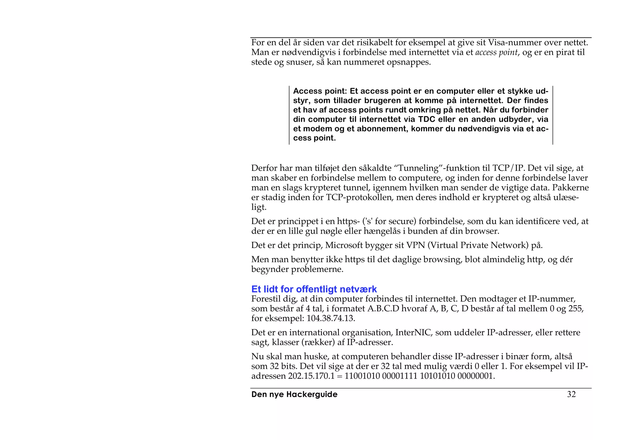 For en del år siden var det risikabelt for eksempel at give sit Visa-nummer over nettet.
Man er nødvendigvis i forbindelse med internettet via et access point, og er en pirat til
stede og snuser, så kan nummeret opsnappes.


           Access point: Et access point er en computer eller et stykke ud-
           styr, som tillader brugeren at komme på internettet. Der findes
           et hav af access points rundt omkring på nettet. Når du forbinder
           din computer til internettet via TDC eller en anden udbyder, via
           et modem og et abonnement, kommer du nødvendigvis via et ac-
           cess point.


Derfor har man tilføjet den såkaldte “Tunneling”-funktion til TCP/IP. Det vil sige, at
man skaber en forbindelse mellem to computere, og inden for denne forbindelse laver
man en slags krypteret tunnel, igennem hvilken man sender de vigtige data. Pakkerne
er stadig inden for TCP-protokollen, men deres indhold er krypteret og altså ulæse-
ligt.
Det er princippet i en https- ('s' for secure) forbindelse, som du kan identificere ved, at
der er en lille gul nøgle eller hængelås i bunden af din browser.
Det er det princip, Microsoft bygger sit VPN (Virtual Private Network) på.
Men man benytter ikke https til det daglige browsing, blot almindelig http, og dér
begynder problemerne.

Et lidt for offentligt netværk
Forestil dig, at din computer forbindes til internettet. Den modtager et IP-nummer,
som består af 4 tal, i formatet A.B.C.D hvoraf A, B, C, D består af tal mellem 0 og 255,
for eksempel: 104.38.74.13.
Det er en international organisation, InterNIC, som uddeler IP-adresser, eller rettere
sagt, klasser (rækker) af IP-adresser.
Nu skal man huske, at computeren behandler disse IP-adresser i binær form, altså
som 32 bits. Det vil sige at der er 32 tal med mulig værdi 0 eller 1. For eksempel vil IP-
adressen 202.15.170.1 = 11001010 00001111 10101010 00000001.

Den nye Hackerguide                                                                  32
 