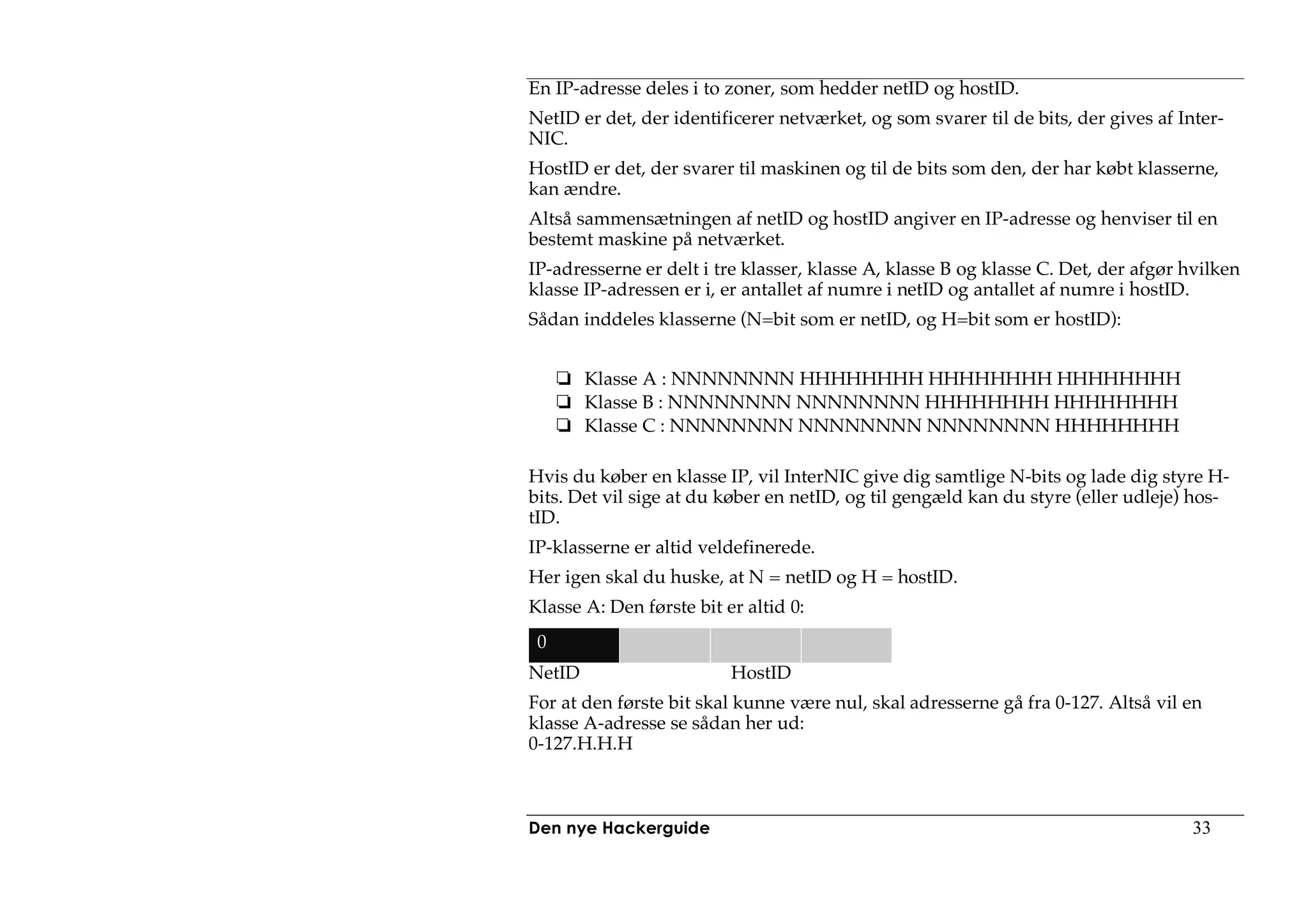 En IP-adresse deles i to zoner, som hedder netID og hostID.
NetID er det, der identificerer netværket, og som svarer til de bits, der gives af Inter-
NIC.
HostID er det, der svarer til maskinen og til de bits som den, der har købt klasserne,
kan ændre.
Altså sammensætningen af netID og hostID angiver en IP-adresse og henviser til en
bestemt maskine på netværket.
IP-adresserne er delt i tre klasser, klasse A, klasse B og klasse C. Det, der afgør hvilken
klasse IP-adressen er i, er antallet af numre i netID og antallet af numre i hostID.
Sådan inddeles klasserne (N=bit som er netID, og H=bit som er hostID):


        Klasse A : NNNNNNNN HHHHHHHH HHHHHHHH HHHHHHHH
        Klasse B : NNNNNNNN NNNNNNNN HHHHHHHH HHHHHHHH
        Klasse C : NNNNNNNN NNNNNNNN NNNNNNNN HHHHHHHH

Hvis du køber en klasse IP, vil InterNIC give dig samtlige N-bits og lade dig styre H-
bits. Det vil sige at du køber en netID, og til gengæld kan du styre (eller udleje) hos-
tID.
IP-klasserne er altid veldefinerede.
Her igen skal du huske, at N = netID og H = hostID.
Klasse A: Den første bit er altid 0:
 0
NetID                     HostID
For at den første bit skal kunne være nul, skal adresserne gå fra 0-127. Altså vil en
klasse A-adresse se sådan her ud:
0-127.H.H.H



Den nye Hackerguide                                                                  33
 
