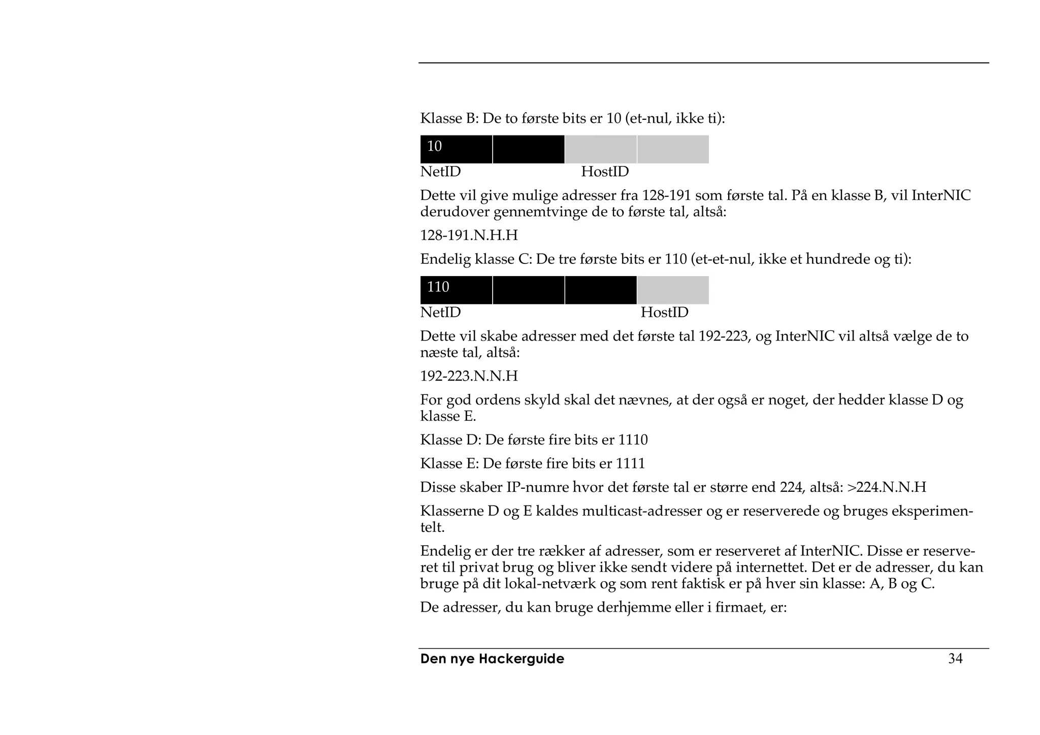 Klasse B: De to første bits er 10 (et-nul, ikke ti):
 10
NetID                      HostID
Dette vil give mulige adresser fra 128-191 som første tal. På en klasse B, vil InterNIC
derudover gennemtvinge de to første tal, altså:
128-191.N.H.H
Endelig klasse C: De tre første bits er 110 (et-et-nul, ikke et hundrede og ti):
 110
NetID                                HostID
Dette vil skabe adresser med det første tal 192-223, og InterNIC vil altså vælge de to
næste tal, altså:
192-223.N.N.H
For god ordens skyld skal det nævnes, at der også er noget, der hedder klasse D og
klasse E.
Klasse D: De første fire bits er 1110
Klasse E: De første fire bits er 1111
Disse skaber IP-numre hvor det første tal er større end 224, altså: >224.N.N.H
Klasserne D og E kaldes multicast-adresser og er reserverede og bruges eksperimen-
telt.
Endelig er der tre rækker af adresser, som er reserveret af InterNIC. Disse er reserve-
ret til privat brug og bliver ikke sendt videre på internettet. Det er de adresser, du kan
bruge på dit lokal-netværk og som rent faktisk er på hver sin klasse: A, B og C.
De adresser, du kan bruge derhjemme eller i firmaet, er:


Den nye Hackerguide                                                                 34
 