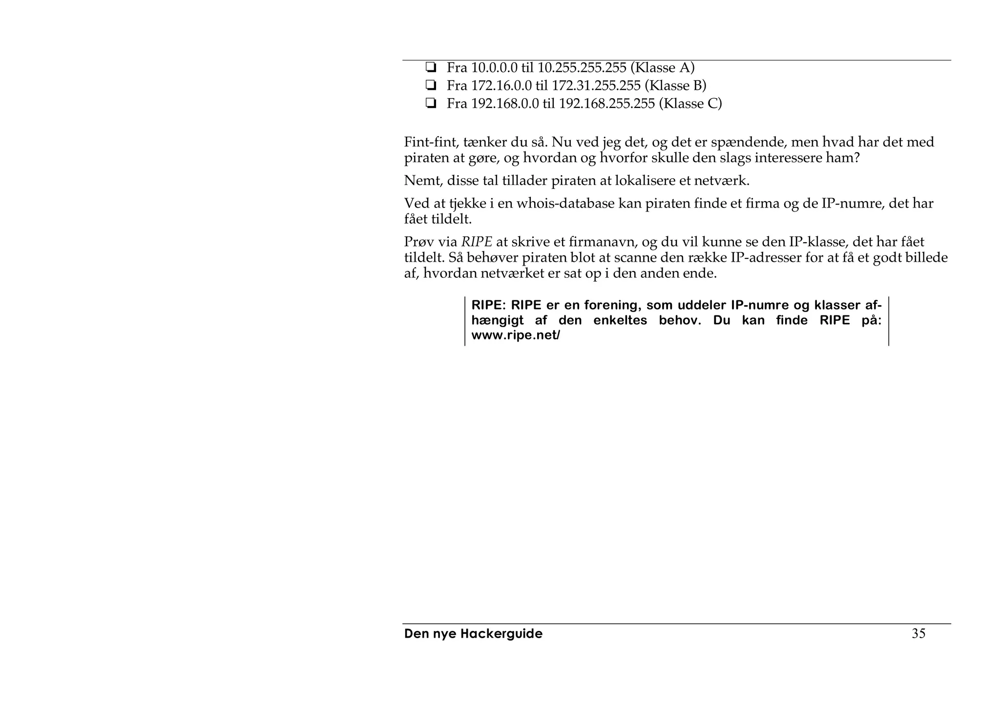 Fra 10.0.0.0 til 10.255.255.255 (Klasse A)
       Fra 172.16.0.0 til 172.31.255.255 (Klasse B)
       Fra 192.168.0.0 til 192.168.255.255 (Klasse C)

Fint-fint, tænker du så. Nu ved jeg det, og det er spændende, men hvad har det med
piraten at gøre, og hvordan og hvorfor skulle den slags interessere ham?
Nemt, disse tal tillader piraten at lokalisere et netværk.
Ved at tjekke i en whois-database kan piraten finde et firma og de IP-numre, det har
fået tildelt.
Prøv via RIPE at skrive et firmanavn, og du vil kunne se den IP-klasse, det har fået
tildelt. Så behøver piraten blot at scanne den række IP-adresser for at få et godt billede
af, hvordan netværket er sat op i den anden ende.

           RIPE: RIPE er en forening, som uddeler IP-numre og klasser af-
           hængigt af den enkeltes behov. Du kan finde RIPE på:
           www.ripe.net/




Den nye Hackerguide                                                                35
 