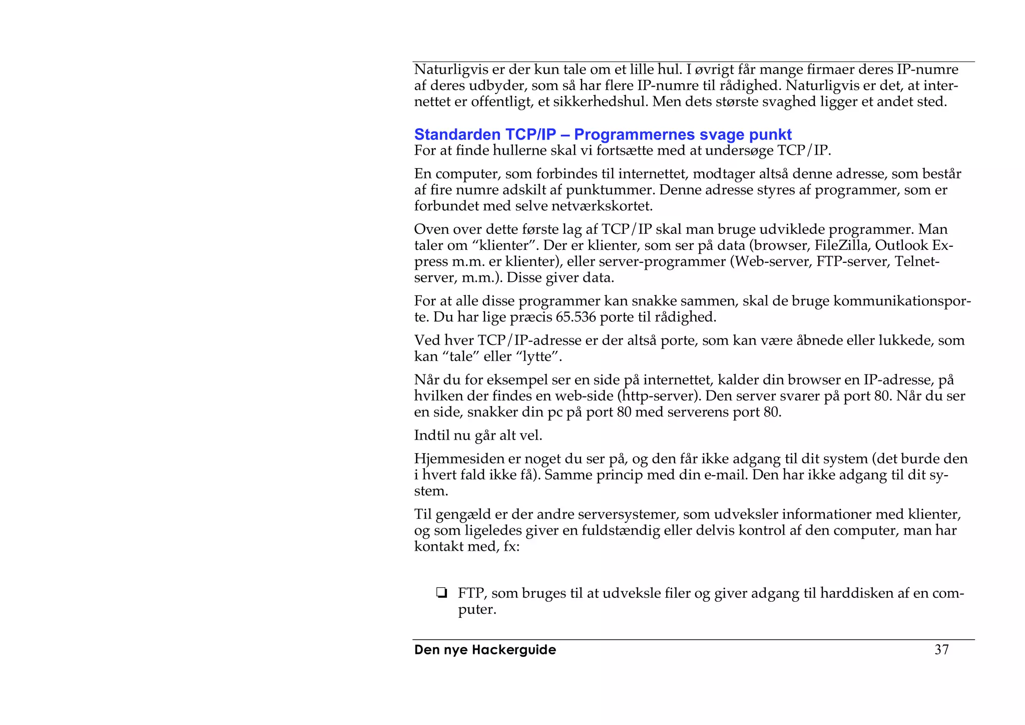 Naturligvis er der kun tale om et lille hul. I øvrigt får mange firmaer deres IP-numre
af deres udbyder, som så har flere IP-numre til rådighed. Naturligvis er det, at inter-
nettet er offentligt, et sikkerhedshul. Men dets største svaghed ligger et andet sted.

Standarden TCP/IP – Programmernes svage punkt
For at finde hullerne skal vi fortsætte med at undersøge TCP/IP.
En computer, som forbindes til internettet, modtager altså denne adresse, som består
af fire numre adskilt af punktummer. Denne adresse styres af programmer, som er
forbundet med selve netværkskortet.
Oven over dette første lag af TCP/IP skal man bruge udviklede programmer. Man
taler om “klienter”. Der er klienter, som ser på data (browser, FileZilla, Outlook Ex-
press m.m. er klienter), eller server-programmer (Web-server, FTP-server, Telnet-
server, m.m.). Disse giver data.
For at alle disse programmer kan snakke sammen, skal de bruge kommunikationspor-
te. Du har lige præcis 65.536 porte til rådighed.
Ved hver TCP/IP-adresse er der altså porte, som kan være åbnede eller lukkede, som
kan “tale” eller “lytte”.
Når du for eksempel ser en side på internettet, kalder din browser en IP-adresse, på
hvilken der findes en web-side (http-server). Den server svarer på port 80. Når du ser
en side, snakker din pc på port 80 med serverens port 80.
Indtil nu går alt vel.
Hjemmesiden er noget du ser på, og den får ikke adgang til dit system (det burde den
i hvert fald ikke få). Samme princip med din e-mail. Den har ikke adgang til dit sy-
stem.
Til gengæld er der andre serversystemer, som udveksler informationer med klienter,
og som ligeledes giver en fuldstændig eller delvis kontrol af den computer, man har
kontakt med, fx:


       FTP, som bruges til at udveksle filer og giver adgang til harddisken af en com-
       puter.

Den nye Hackerguide                                                                37
 
