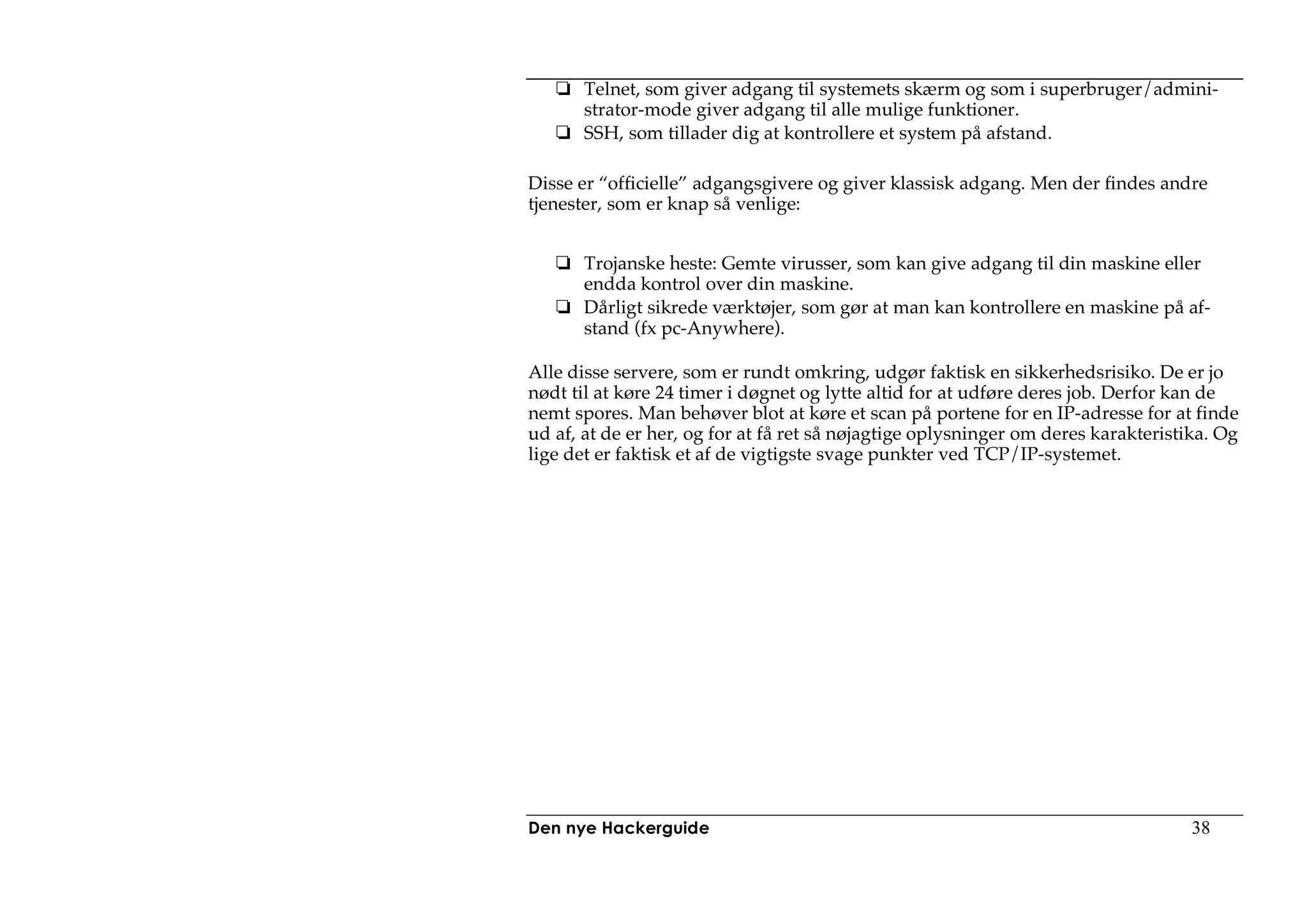 Telnet, som giver adgang til systemets skærm og som i superbruger/admini-
       strator-mode giver adgang til alle mulige funktioner.
       SSH, som tillader dig at kontrollere et system på afstand.

Disse er “officielle” adgangsgivere og giver klassisk adgang. Men der findes andre
tjenester, som er knap så venlige:


       Trojanske heste: Gemte virusser, som kan give adgang til din maskine eller
       endda kontrol over din maskine.
       Dårligt sikrede værktøjer, som gør at man kan kontrollere en maskine på af-
       stand (fx pc-Anywhere).

Alle disse servere, som er rundt omkring, udgør faktisk en sikkerhedsrisiko. De er jo
nødt til at køre 24 timer i døgnet og lytte altid for at udføre deres job. Derfor kan de
nemt spores. Man behøver blot at køre et scan på portene for en IP-adresse for at finde
ud af, at de er her, og for at få ret så nøjagtige oplysninger om deres karakteristika. Og
lige det er faktisk et af de vigtigste svage punkter ved TCP/IP-systemet.




Den nye Hackerguide                                                                 38
 
