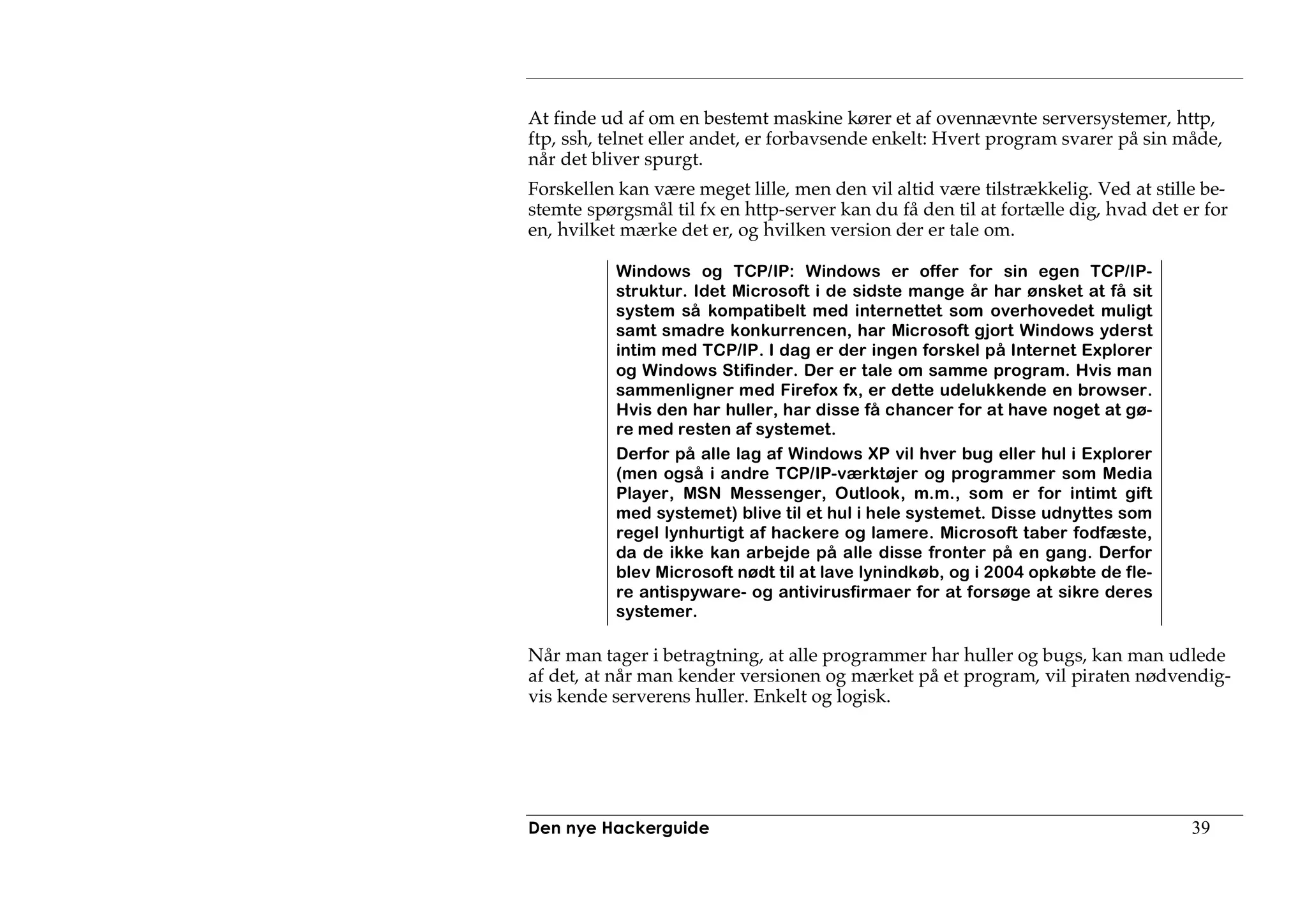 At finde ud af om en bestemt maskine kører et af ovennævnte serversystemer, http,
ftp, ssh, telnet eller andet, er forbavsende enkelt: Hvert program svarer på sin måde,
når det bliver spurgt.
Forskellen kan være meget lille, men den vil altid være tilstrækkelig. Ved at stille be-
stemte spørgsmål til fx en http-server kan du få den til at fortælle dig, hvad det er for
en, hvilket mærke det er, og hvilken version der er tale om.

           Windows og TCP/IP: Windows er offer for sin egen TCP/IP-
           struktur. Idet Microsoft i de sidste mange år har ønsket at få sit
           system så kompatibelt med internettet som overhovedet muligt
           samt smadre konkurrencen, har Microsoft gjort Windows yderst
           intim med TCP/IP. I dag er der ingen forskel på Internet Explorer
           og Windows Stifinder. Der er tale om samme program. Hvis man
           sammenligner med Firefox fx, er dette udelukkende en browser.
           Hvis den har huller, har disse få chancer for at have noget at gø-
           re med resten af systemet.
           Derfor på alle lag af Windows XP vil hver bug eller hul i Explorer
           (men også i andre TCP/IP-værktøjer og programmer som Media
           Player, MSN Messenger, Outlook, m.m., som er for intimt gift
           med systemet) blive til et hul i hele systemet. Disse udnyttes som
           regel lynhurtigt af hackere og lamere. Microsoft taber fodfæste,
           da de ikke kan arbejde på alle disse fronter på en gang. Derfor
           blev Microsoft nødt til at lave lynindkøb, og i 2004 opkøbte de fle-
           re antispyware- og antivirusfirmaer for at forsøge at sikre deres
           systemer.

Når man tager i betragtning, at alle programmer har huller og bugs, kan man udlede
af det, at når man kender versionen og mærket på et program, vil piraten nødvendig-
vis kende serverens huller. Enkelt og logisk.




Den nye Hackerguide                                                                 39
 
