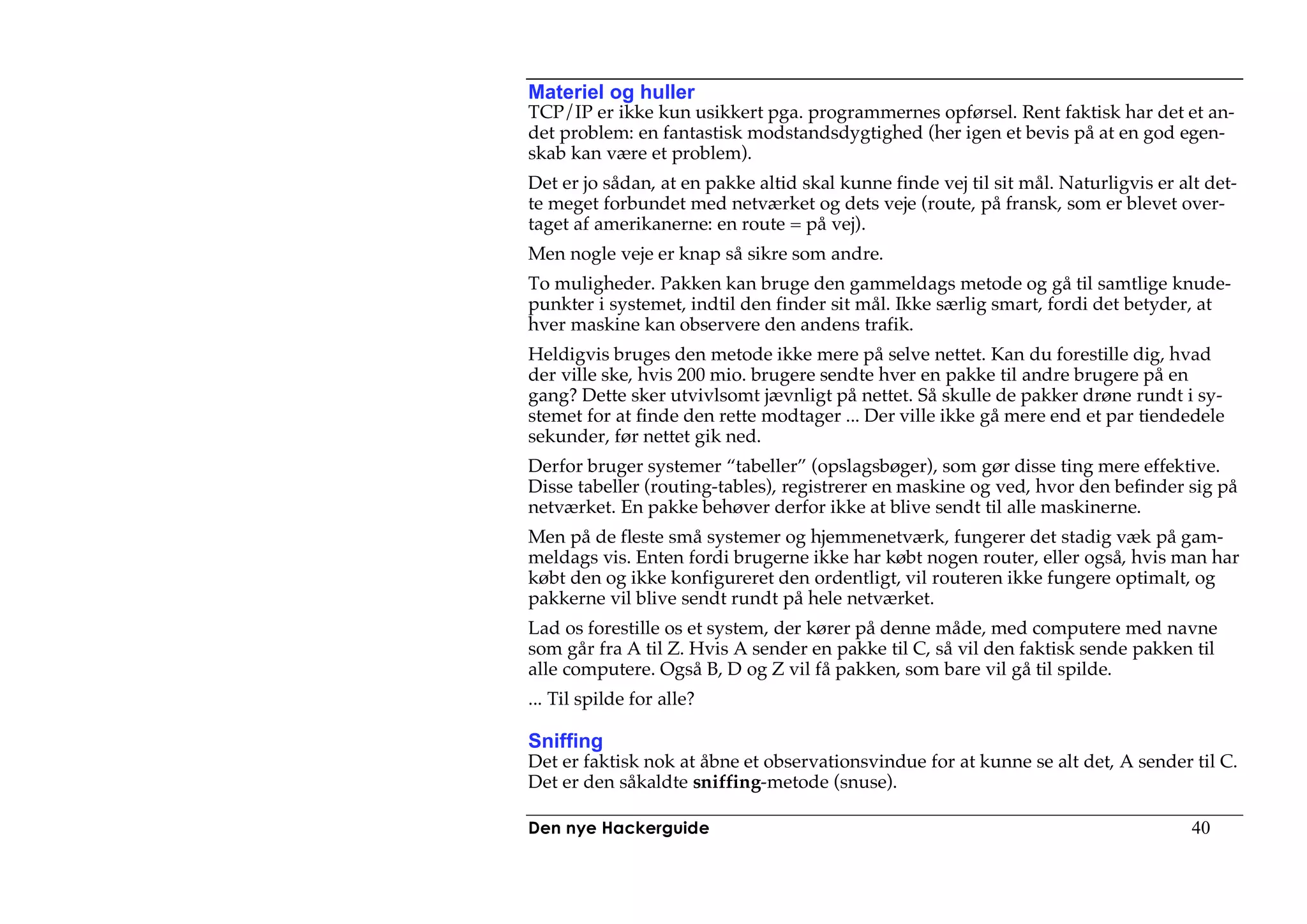 Materiel og huller
TCP/IP er ikke kun usikkert pga. programmernes opførsel. Rent faktisk har det et an-
det problem: en fantastisk modstandsdygtighed (her igen et bevis på at en god egen-
skab kan være et problem).
Det er jo sådan, at en pakke altid skal kunne finde vej til sit mål. Naturligvis er alt det-
te meget forbundet med netværket og dets veje (route, på fransk, som er blevet over-
taget af amerikanerne: en route = på vej).
Men nogle veje er knap så sikre som andre.
To muligheder. Pakken kan bruge den gammeldags metode og gå til samtlige knude-
punkter i systemet, indtil den finder sit mål. Ikke særlig smart, fordi det betyder, at
hver maskine kan observere den andens trafik.
Heldigvis bruges den metode ikke mere på selve nettet. Kan du forestille dig, hvad
der ville ske, hvis 200 mio. brugere sendte hver en pakke til andre brugere på en
gang? Dette sker utvivlsomt jævnligt på nettet. Så skulle de pakker drøne rundt i sy-
stemet for at finde den rette modtager ... Der ville ikke gå mere end et par tiendedele
sekunder, før nettet gik ned.
Derfor bruger systemer “tabeller” (opslagsbøger), som gør disse ting mere effektive.
Disse tabeller (routing-tables), registrerer en maskine og ved, hvor den befinder sig på
netværket. En pakke behøver derfor ikke at blive sendt til alle maskinerne.
Men på de fleste små systemer og hjemmenetværk, fungerer det stadig væk på gam-
meldags vis. Enten fordi brugerne ikke har købt nogen router, eller også, hvis man har
købt den og ikke konfigureret den ordentligt, vil routeren ikke fungere optimalt, og
pakkerne vil blive sendt rundt på hele netværket.
Lad os forestille os et system, der kører på denne måde, med computere med navne
som går fra A til Z. Hvis A sender en pakke til C, så vil den faktisk sende pakken til
alle computere. Også B, D og Z vil få pakken, som bare vil gå til spilde.
... Til spilde for alle?

Sniffing
Det er faktisk nok at åbne et observationsvindue for at kunne se alt det, A sender til C.
Det er den såkaldte sniffing-metode (snuse).

Den nye Hackerguide                                                                   40
 