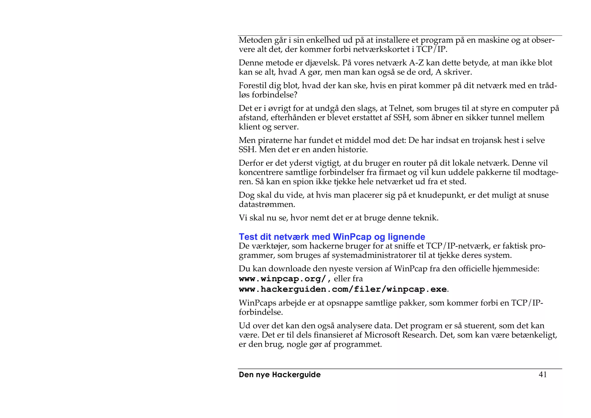 Metoden går i sin enkelhed ud på at installere et program på en maskine og at obser-
vere alt det, der kommer forbi netværkskortet i TCP/IP.
Denne metode er djævelsk. På vores netværk A-Z kan dette betyde, at man ikke blot
kan se alt, hvad A gør, men man kan også se de ord, A skriver.
Forestil dig blot, hvad der kan ske, hvis en pirat kommer på dit netværk med en tråd-
løs forbindelse?
Det er i øvrigt for at undgå den slags, at Telnet, som bruges til at styre en computer på
afstand, efterhånden er blevet erstattet af SSH, som åbner en sikker tunnel mellem
klient og server.
Men piraterne har fundet et middel mod det: De har indsat en trojansk hest i selve
SSH. Men det er en anden historie.
Derfor er det yderst vigtigt, at du bruger en router på dit lokale netværk. Denne vil
koncentrere samtlige forbindelser fra firmaet og vil kun uddele pakkerne til modtage-
ren. Så kan en spion ikke tjekke hele netværket ud fra et sted.
Dog skal du vide, at hvis man placerer sig på et knudepunkt, er det muligt at snuse
datastrømmen.
Vi skal nu se, hvor nemt det er at bruge denne teknik.

Test dit netværk med WinPcap og lignende
De værktøjer, som hackerne bruger for at sniffe et TCP/IP-netværk, er faktisk pro-
grammer, som bruges af systemadministratorer til at tjekke deres system.
Du kan downloade den nyeste version af WinPcap fra den officielle hjemmeside:
www.winpcap.org/, eller fra
www.hackerguiden.com/filer/winpcap.exe.
WinPcaps arbejde er at opsnappe samtlige pakker, som kommer forbi en TCP/IP-
forbindelse.
Ud over det kan den også analysere data. Det program er så stuerent, som det kan
være. Det er til dels finansieret af Microsoft Research. Det, som kan være betænkeligt,
er den brug, nogle gør af programmet.


Den nye Hackerguide                                                                41
 