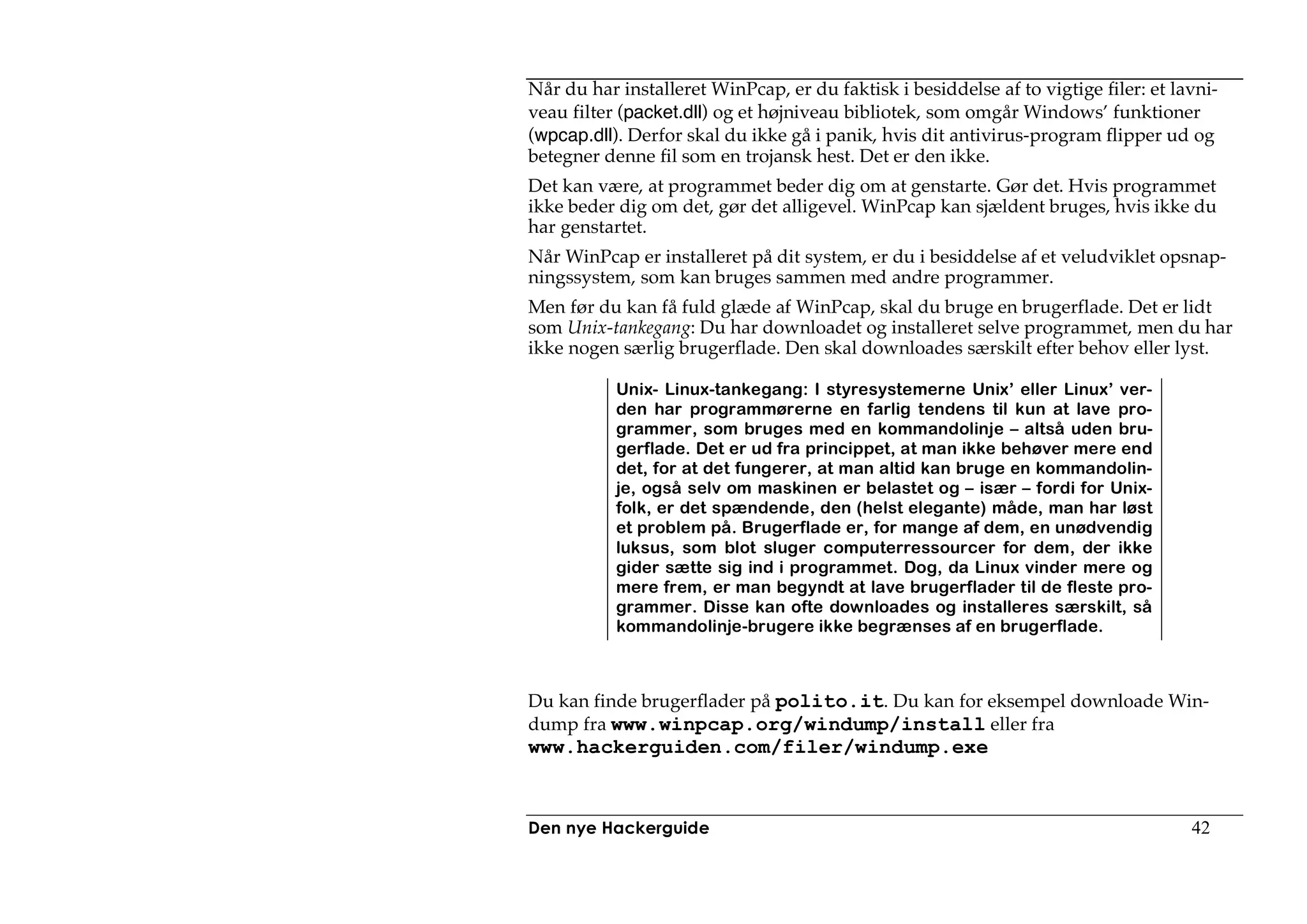 Når du har installeret WinPcap, er du faktisk i besiddelse af to vigtige filer: et lavni-
veau filter (packet.dll) og et højniveau bibliotek, som omgår Windows’ funktioner
(wpcap.dll). Derfor skal du ikke gå i panik, hvis dit antivirus-program flipper ud og
betegner denne fil som en trojansk hest. Det er den ikke.
Det kan være, at programmet beder dig om at genstarte. Gør det. Hvis programmet
ikke beder dig om det, gør det alligevel. WinPcap kan sjældent bruges, hvis ikke du
har genstartet.
Når WinPcap er installeret på dit system, er du i besiddelse af et veludviklet opsnap-
ningssystem, som kan bruges sammen med andre programmer.
Men før du kan få fuld glæde af WinPcap, skal du bruge en brugerflade. Det er lidt
som Unix-tankegang: Du har downloadet og installeret selve programmet, men du har
ikke nogen særlig brugerflade. Den skal downloades særskilt efter behov eller lyst.

           Unix- Linux-tankegang: I styresystemerne Unix’ eller Linux’ ver-
           den har programmørerne en farlig tendens til kun at lave pro-
           grammer, som bruges med en kommandolinje – altså uden bru-
           gerflade. Det er ud fra princippet, at man ikke behøver mere end
           det, for at det fungerer, at man altid kan bruge en kommandolin-
           je, også selv om maskinen er belastet og – især – fordi for Unix-
           folk, er det spændende, den (helst elegante) måde, man har løst
           et problem på. Brugerflade er, for mange af dem, en unødvendig
           luksus, som blot sluger computerressourcer for dem, der ikke
           gider sætte sig ind i programmet. Dog, da Linux vinder mere og
           mere frem, er man begyndt at lave brugerflader til de fleste pro-
           grammer. Disse kan ofte downloades og installeres særskilt, så
           kommandolinje-brugere ikke begrænses af en brugerflade.



Du kan finde brugerflader på polito.it. Du kan for eksempel downloade Win-
dump fra www.winpcap.org/windump/install eller fra
www.hackerguiden.com/filer/windump.exe



Den nye Hackerguide                                                                  42
 