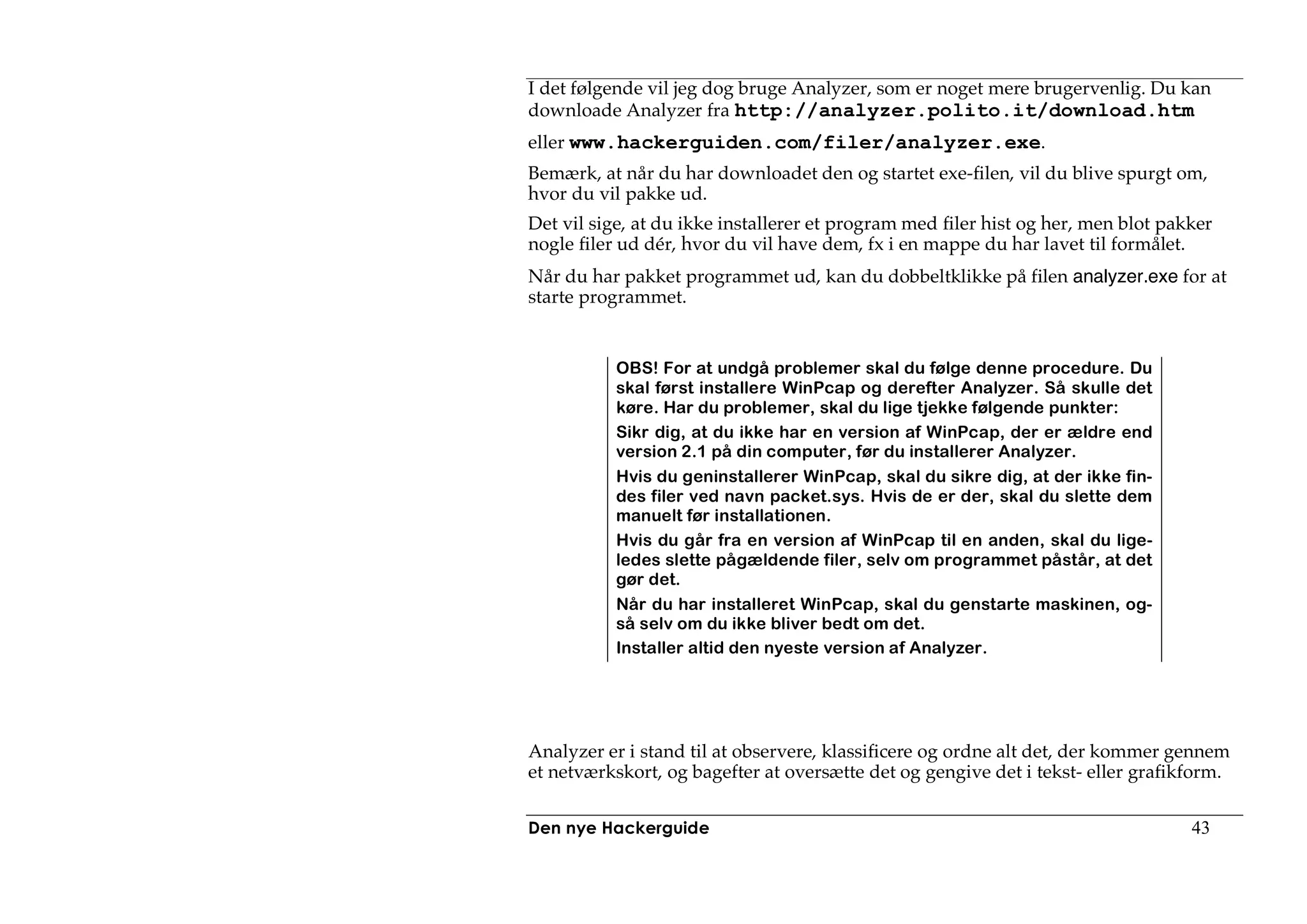 I det følgende vil jeg dog bruge Analyzer, som er noget mere brugervenlig. Du kan
downloade Analyzer fra http://analyzer.polito.it/download.htm
eller www.hackerguiden.com/filer/analyzer.exe.
Bemærk, at når du har downloadet den og startet exe-filen, vil du blive spurgt om,
hvor du vil pakke ud.
Det vil sige, at du ikke installerer et program med filer hist og her, men blot pakker
nogle filer ud dér, hvor du vil have dem, fx i en mappe du har lavet til formålet.
Når du har pakket programmet ud, kan du dobbeltklikke på filen analyzer.exe for at
starte programmet.


           OBS! For at undgå problemer skal du følge denne procedure. Du
           skal først installere WinPcap og derefter Analyzer. Så skulle det
           køre. Har du problemer, skal du lige tjekke følgende punkter:
           Sikr dig, at du ikke har en version af WinPcap, der er ældre end
           version 2.1 på din computer, før du installerer Analyzer.
           Hvis du geninstallerer WinPcap, skal du sikre dig, at der ikke fin-
           des filer ved navn packet.sys. Hvis de er der, skal du slette dem
           manuelt før installationen.
           Hvis du går fra en version af WinPcap til en anden, skal du lige-
           ledes slette pågældende filer, selv om programmet påstår, at det
           gør det.
           Når du har installeret WinPcap, skal du genstarte maskinen, og-
           så selv om du ikke bliver bedt om det.
           Installer altid den nyeste version af Analyzer.




Analyzer er i stand til at observere, klassificere og ordne alt det, der kommer gennem
et netværkskort, og bagefter at oversætte det og gengive det i tekst- eller grafikform.


Den nye Hackerguide                                                                43
 