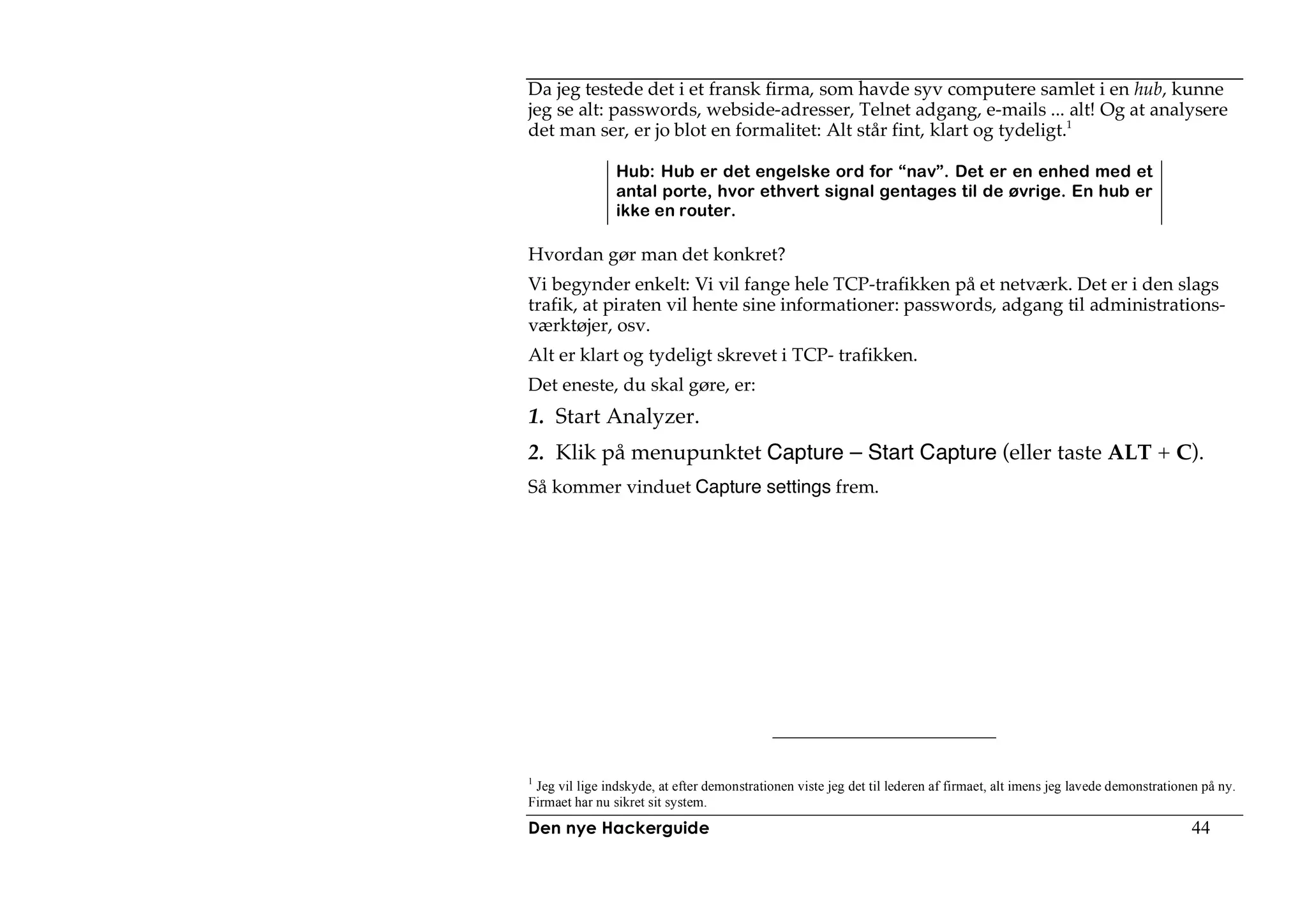 Da jeg testede det i et fransk firma, som havde syv computere samlet i en hub, kunne
jeg se alt: passwords, webside-adresser, Telnet adgang, e-mails ... alt! Og at analysere
det man ser, er jo blot en formalitet: Alt står fint, klart og tydeligt.1

                Hub: Hub er det engelske ord for “nav”. Det er en enhed med et
                antal porte, hvor ethvert signal gentages til de øvrige. En hub er
                ikke en router.

Hvordan gør man det konkret?
Vi begynder enkelt: Vi vil fange hele TCP-trafikken på et netværk. Det er i den slags
trafik, at piraten vil hente sine informationer: passwords, adgang til administrations-
værktøjer, osv.
Alt er klart og tydeligt skrevet i TCP- trafikken.
Det eneste, du skal gøre, er:
1. Start Analyzer.
2. Klik på menupunktet Capture – Start Capture (eller taste ALT + C).
Så kommer vinduet Capture settings frem.




1
  Jeg vil lige indskyde, at efter demonstrationen viste jeg det til lederen af firmaet, alt imens jeg lavede demonstrationen på ny.
Firmaet har nu sikret sit system.
Den nye Hackerguide                                                                                                       44
 
