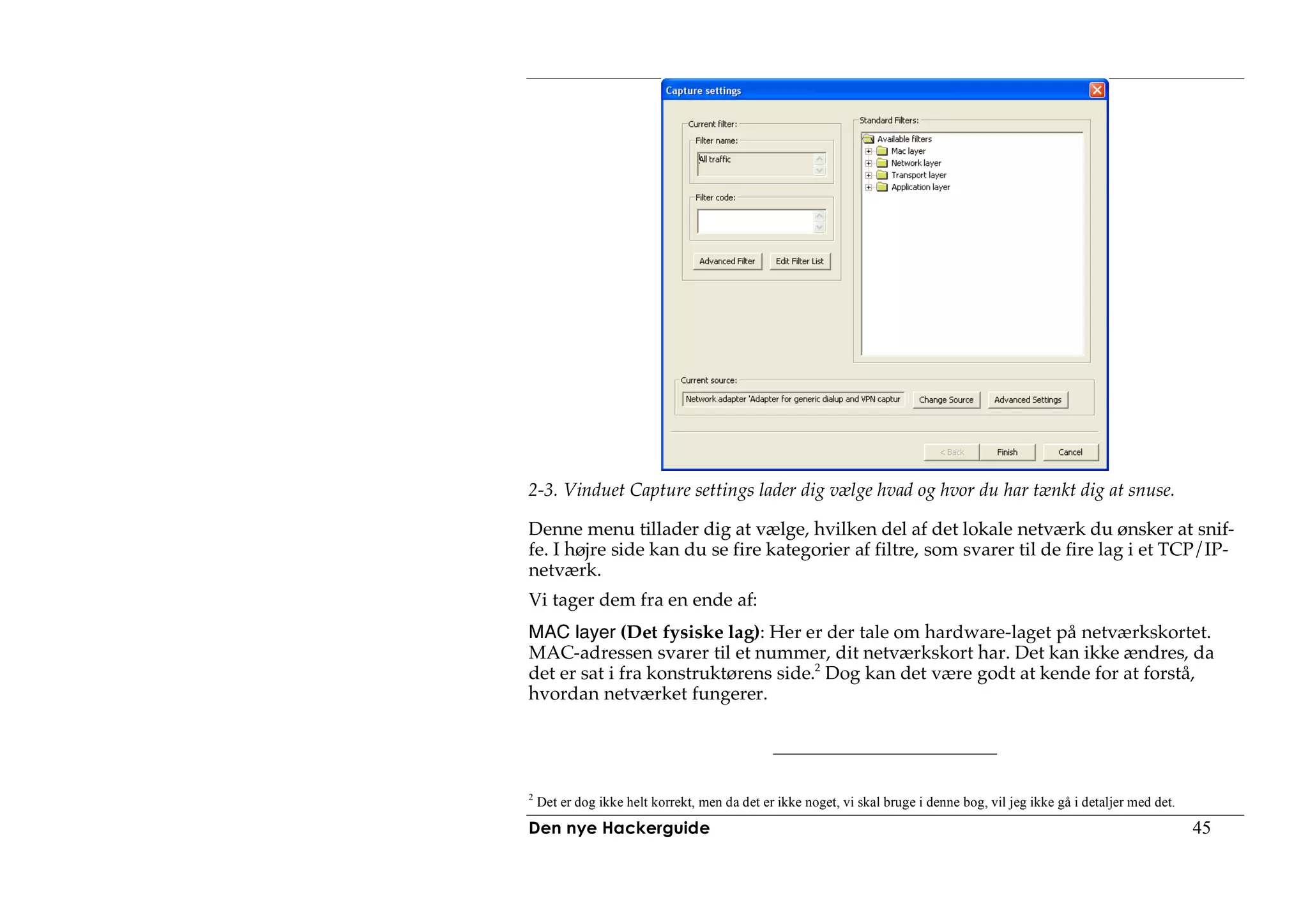2-3. Vinduet Capture settings lader dig vælge hvad og hvor du har tænkt dig at snuse.

Denne menu tillader dig at vælge, hvilken del af det lokale netværk du ønsker at snif-
fe. I højre side kan du se fire kategorier af filtre, som svarer til de fire lag i et TCP/IP-
netværk.
Vi tager dem fra en ende af:
MAC layer (Det fysiske lag): Her er der tale om hardware-laget på netværkskortet.
MAC-adressen svarer til et nummer, dit netværkskort har. Det kan ikke ændres, da
det er sat i fra konstruktørens side.2 Dog kan det være godt at kende for at forstå,
hvordan netværket fungerer.




2
    Det er dog ikke helt korrekt, men da det er ikke noget, vi skal bruge i denne bog, vil jeg ikke gå i detaljer med det.
Den nye Hackerguide                                                                                                          45
 