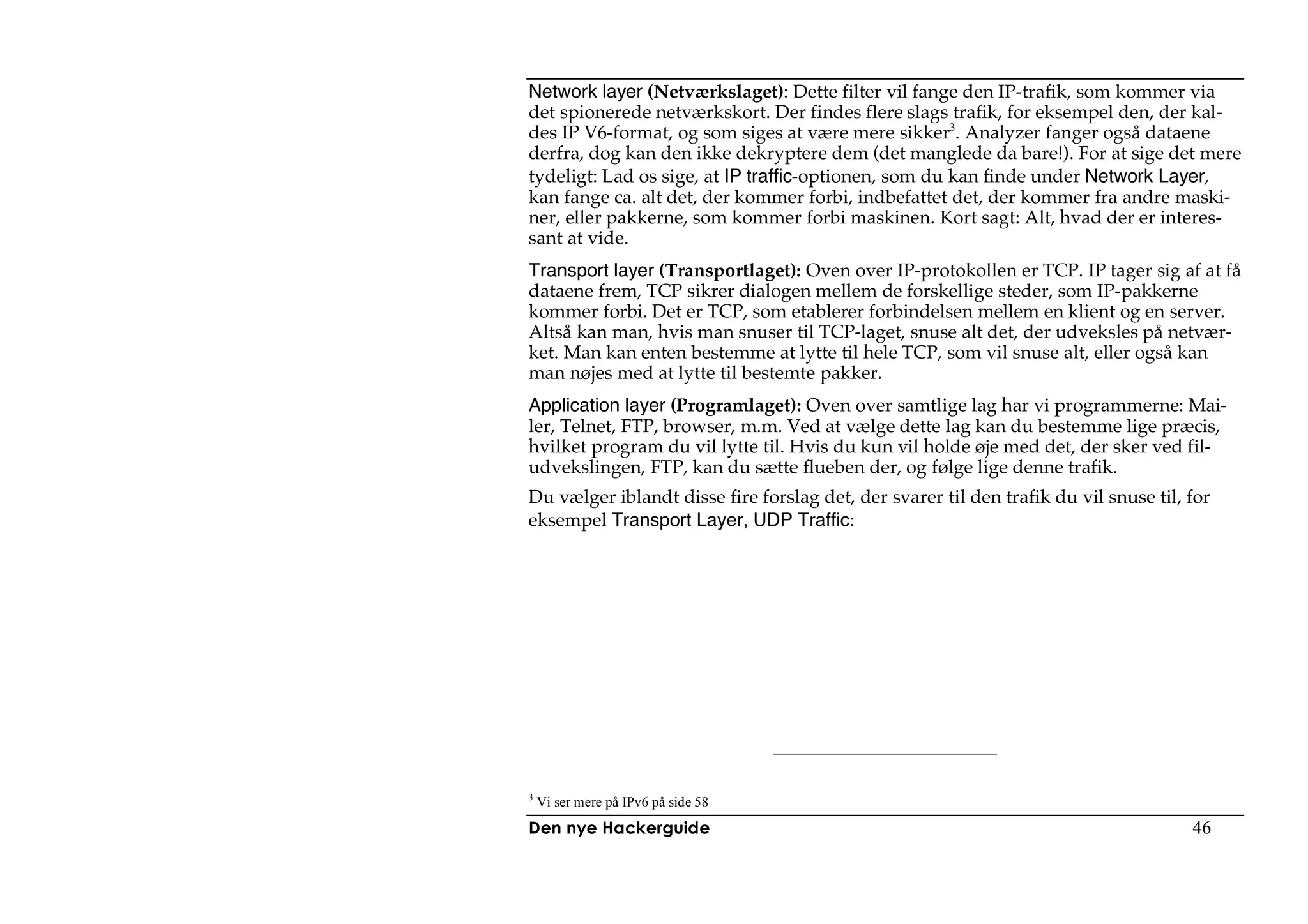 Network layer (Netværkslaget): Dette filter vil fange den IP-trafik, som kommer via
det spionerede netværkskort. Der findes flere slags trafik, for eksempel den, der kal-
des IP V6-format, og som siges at være mere sikker3. Analyzer fanger også dataene
derfra, dog kan den ikke dekryptere dem (det manglede da bare!). For at sige det mere
tydeligt: Lad os sige, at IP traffic-optionen, som du kan finde under Network Layer,
kan fange ca. alt det, der kommer forbi, indbefattet det, der kommer fra andre maski-
ner, eller pakkerne, som kommer forbi maskinen. Kort sagt: Alt, hvad der er interes-
sant at vide.
Transport layer (Transportlaget): Oven over IP-protokollen er TCP. IP tager sig af at få
dataene frem, TCP sikrer dialogen mellem de forskellige steder, som IP-pakkerne
kommer forbi. Det er TCP, som etablerer forbindelsen mellem en klient og en server.
Altså kan man, hvis man snuser til TCP-laget, snuse alt det, der udveksles på netvær-
ket. Man kan enten bestemme at lytte til hele TCP, som vil snuse alt, eller også kan
man nøjes med at lytte til bestemte pakker.
Application layer (Programlaget): Oven over samtlige lag har vi programmerne: Mai-
ler, Telnet, FTP, browser, m.m. Ved at vælge dette lag kan du bestemme lige præcis,
hvilket program du vil lytte til. Hvis du kun vil holde øje med det, der sker ved fil-
udvekslingen, FTP, kan du sætte flueben der, og følge lige denne trafik.
Du vælger iblandt disse fire forslag det, der svarer til den trafik du vil snuse til, for
eksempel Transport Layer, UDP Traffic:




3
    Vi ser mere på IPv6 på side 58
Den nye Hackerguide                                                                   46
 