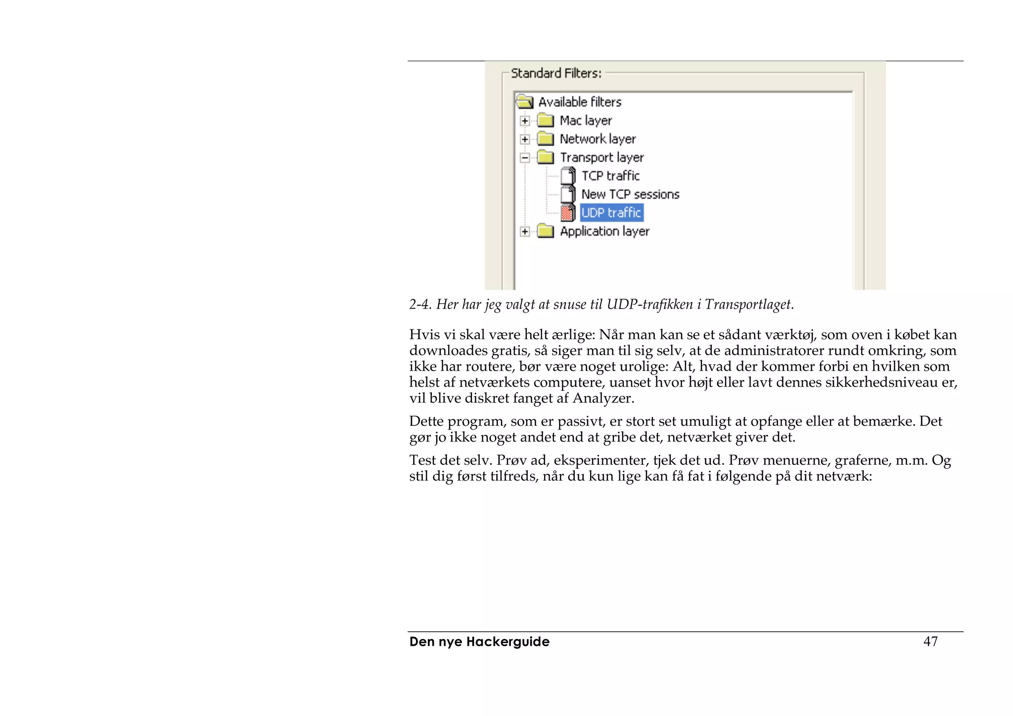 2-4. Her har jeg valgt at snuse til UDP-trafikken i Transportlaget.

Hvis vi skal være helt ærlige: Når man kan se et sådant værktøj, som oven i købet kan
downloades gratis, så siger man til sig selv, at de administratorer rundt omkring, som
ikke har routere, bør være noget urolige: Alt, hvad der kommer forbi en hvilken som
helst af netværkets computere, uanset hvor højt eller lavt dennes sikkerhedsniveau er,
vil blive diskret fanget af Analyzer.
Dette program, som er passivt, er stort set umuligt at opfange eller at bemærke. Det
gør jo ikke noget andet end at gribe det, netværket giver det.
Test det selv. Prøv ad, eksperimenter, tjek det ud. Prøv menuerne, graferne, m.m. Og
stil dig først tilfreds, når du kun lige kan få fat i følgende på dit netværk:




Den nye Hackerguide                                                              47
 