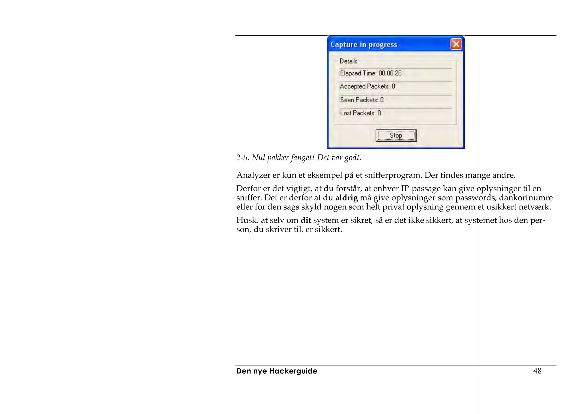 2-5. Nul pakker fanget! Det var godt.

Analyzer er kun et eksempel på et snifferprogram. Der findes mange andre.
Derfor er det vigtigt, at du forstår, at enhver IP-passage kan give oplysninger til en
sniffer. Det er derfor at du aldrig må give oplysninger som passwords, dankortnumre
eller for den sags skyld nogen som helt privat oplysning gennem et usikkert netværk.
Husk, at selv om dit system er sikret, så er det ikke sikkert, at systemet hos den per-
son, du skriver til, er sikkert.




Den nye Hackerguide                                                                48
 