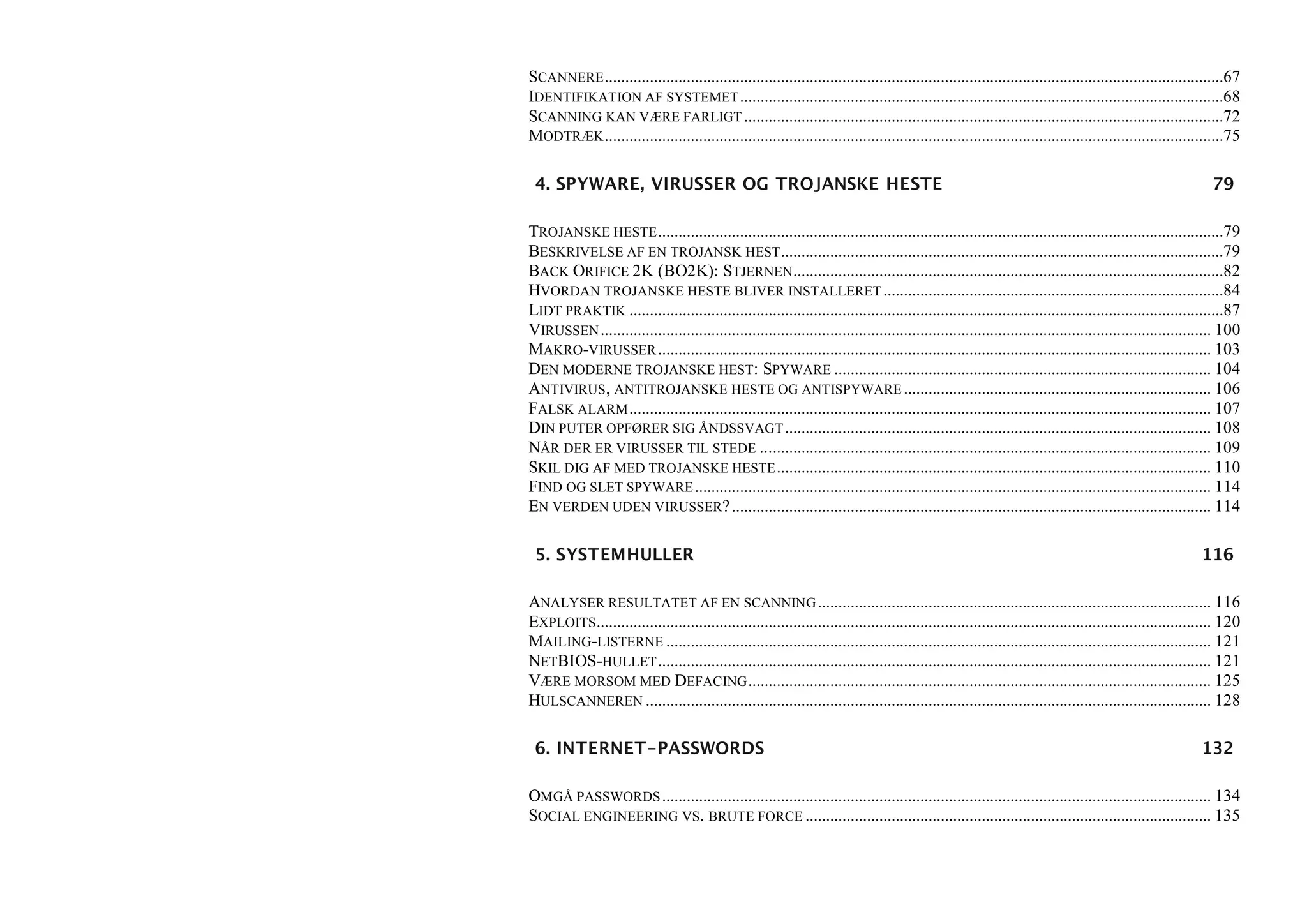 SCANNERE .......................................................................................................................................................67
IDENTIFIKATION AF SYSTEMET ......................................................................................................................68
SCANNING KAN VÆRE FARLIGT .....................................................................................................................72
MODTRÆK .......................................................................................................................................................75

 4. SPYWARE, VIRUSSER OG TROJANSKE HESTE                                                                                                                    79

TROJANSKE HESTE ..........................................................................................................................................79
BESKRIVELSE AF EN TROJANSK HEST ............................................................................................................79
BACK ORIFICE 2K (BO2K): STJERNEN.........................................................................................................82
HVORDAN TROJANSKE HESTE BLIVER INSTALLERET ...................................................................................84
LIDT PRAKTIK .................................................................................................................................................87
VIRUSSEN ..................................................................................................................................................... 100
MAKRO-VIRUSSER ....................................................................................................................................... 103
DEN MODERNE TROJANSKE HEST: SPYWARE ............................................................................................ 104
ANTIVIRUS , ANTITROJANSKE HESTE OG ANTISPYWARE ........................................................................... 106
FALSK ALARM .............................................................................................................................................. 107
DIN PUTER OPFØRER SIG ÅNDSSVAGT ........................................................................................................ 108
NÅR DER ER VIRUSSER TIL STEDE .............................................................................................................. 109
SKIL DIG AF MED TROJANSKE HESTE .......................................................................................................... 110
FIND OG SLET SPYWARE .............................................................................................................................. 114
EN VERDEN UDEN VIRUSSER? ..................................................................................................................... 114

 5. SYSTEMHULLER                                                                                                                                          116

ANALYSER RESULTATET AF EN SCANNING ................................................................................................ 116
EXPLOITS ...................................................................................................................................................... 120
MAILING-LISTERNE ..................................................................................................................................... 121
NETBIOS-HULLET ....................................................................................................................................... 121
VÆRE MORSOM MED DEFACING ................................................................................................................. 125
HULSCANNEREN .......................................................................................................................................... 128

 6. INTERNET-PASSWORDS                                                                                                                                    132

OMGÅ PASSWORDS ...................................................................................................................................... 134
SOCIAL ENGINEERING VS. BRUTE FORCE ................................................................................................... 135
 