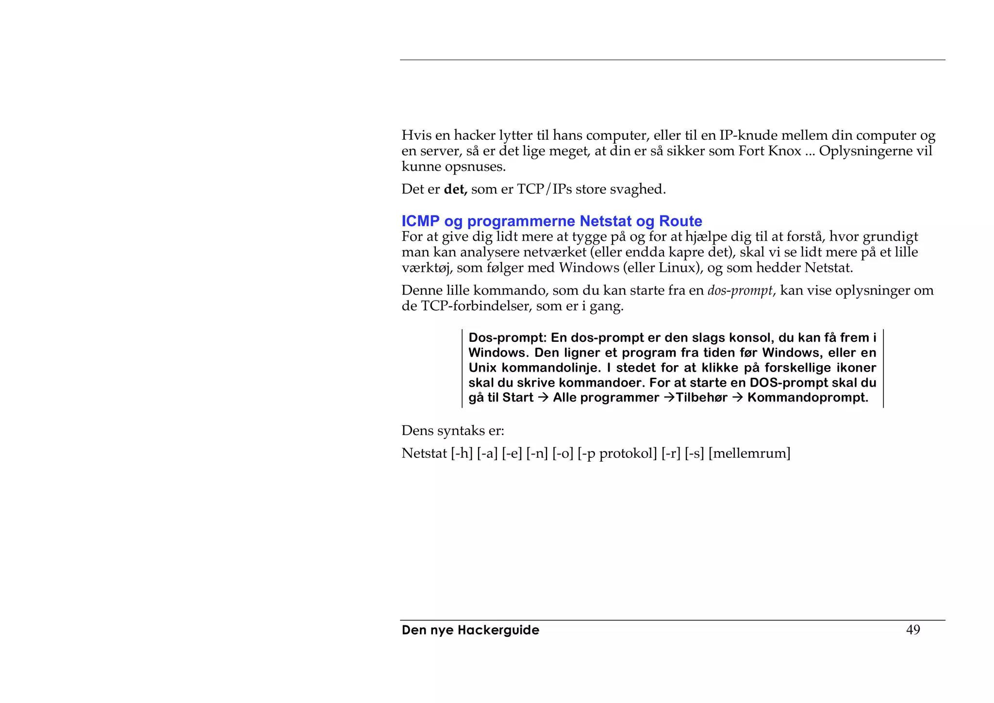 Hvis en hacker lytter til hans computer, eller til en IP-knude mellem din computer og
en server, så er det lige meget, at din er så sikker som Fort Knox ... Oplysningerne vil
kunne opsnuses.
Det er det, som er TCP/IPs store svaghed.

ICMP og programmerne Netstat og Route
For at give dig lidt mere at tygge på og for at hjælpe dig til at forstå, hvor grundigt
man kan analysere netværket (eller endda kapre det), skal vi se lidt mere på et lille
værktøj, som følger med Windows (eller Linux), og som hedder Netstat.
Denne lille kommando, som du kan starte fra en dos-prompt, kan vise oplysninger om
de TCP-forbindelser, som er i gang.

           Dos-prompt: En dos-prompt er den slags konsol, du kan få frem i
           Windows. Den ligner et program fra tiden før Windows, eller en
           Unix kommandolinje. I stedet for at klikke på forskellige ikoner
           skal du skrive kommandoer. For at starte en DOS-prompt skal du
           gå til Start  Alle programmer Tilbehør     Kommandoprompt.

Dens syntaks er:
Netstat [-h] [-a] [-e] [-n] [-o] [-p protokol] [-r] [-s] [mellemrum]




Den nye Hackerguide                                                                 49
 