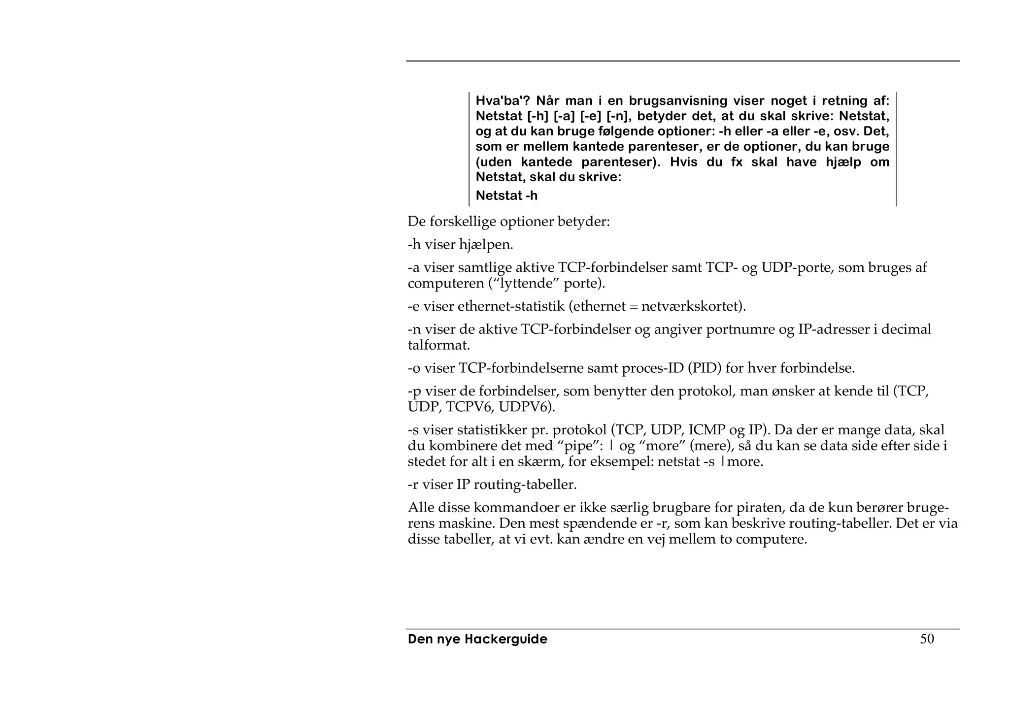 Hva'ba'? Når man i en brugsanvisning viser noget i retning af:
           Netstat [-h] [-a] [-e] [-n], betyder det, at du skal skrive: Netstat,
           og at du kan bruge følgende optioner: -h eller -a eller -e, osv. Det,
           som er mellem kantede parenteser, er de optioner, du kan bruge
           (uden kantede parenteser). Hvis du fx skal have hjælp om
           Netstat, skal du skrive:
           Netstat -h

De forskellige optioner betyder:
-h viser hjælpen.
-a viser samtlige aktive TCP-forbindelser samt TCP- og UDP-porte, som bruges af
computeren (“lyttende” porte).
-e viser ethernet-statistik (ethernet = netværkskortet).
-n viser de aktive TCP-forbindelser og angiver portnumre og IP-adresser i decimal
talformat.
-o viser TCP-forbindelserne samt proces-ID (PID) for hver forbindelse.
-p viser de forbindelser, som benytter den protokol, man ønsker at kende til (TCP,
UDP, TCPV6, UDPV6).
-s viser statistikker pr. protokol (TCP, UDP, ICMP og IP). Da der er mange data, skal
du kombinere det med “pipe”: | og “more” (mere), så du kan se data side efter side i
stedet for alt i en skærm, for eksempel: netstat -s |more.
-r viser IP routing-tabeller.
Alle disse kommandoer er ikke særlig brugbare for piraten, da de kun berører bruge-
rens maskine. Den mest spændende er -r, som kan beskrive routing-tabeller. Det er via
disse tabeller, at vi evt. kan ændre en vej mellem to computere.




Den nye Hackerguide                                                                50
 