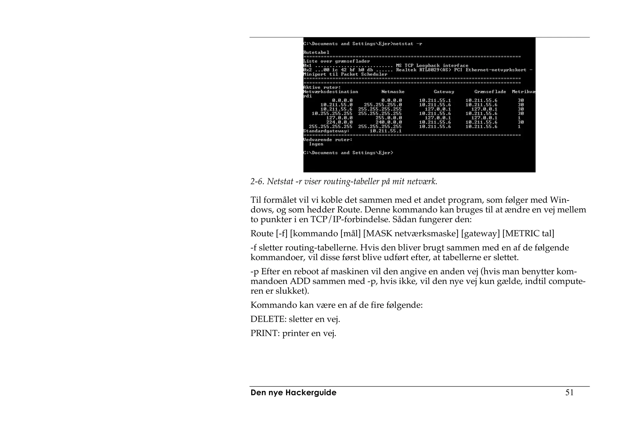 2-6. Netstat -r viser routing-tabeller på mit netværk.

Til formålet vil vi koble det sammen med et andet program, som følger med Win-
dows, og som hedder Route. Denne kommando kan bruges til at ændre en vej mellem
to punkter i en TCP/IP-forbindelse. Sådan fungerer den:
Route [-f] [kommando [mål] [MASK netværksmaske] [gateway] [METRIC tal]
-f sletter routing-tabellerne. Hvis den bliver brugt sammen med en af de følgende
kommandoer, vil disse først blive udført efter, at tabellerne er slettet.
-p Efter en reboot af maskinen vil den angive en anden vej (hvis man benytter kom-
mandoen ADD sammen med -p, hvis ikke, vil den nye vej kun gælde, indtil compute-
ren er slukket).
Kommando kan være en af de fire følgende:
DELETE: sletter en vej.
PRINT: printer en vej.




Den nye Hackerguide                                                             51
 