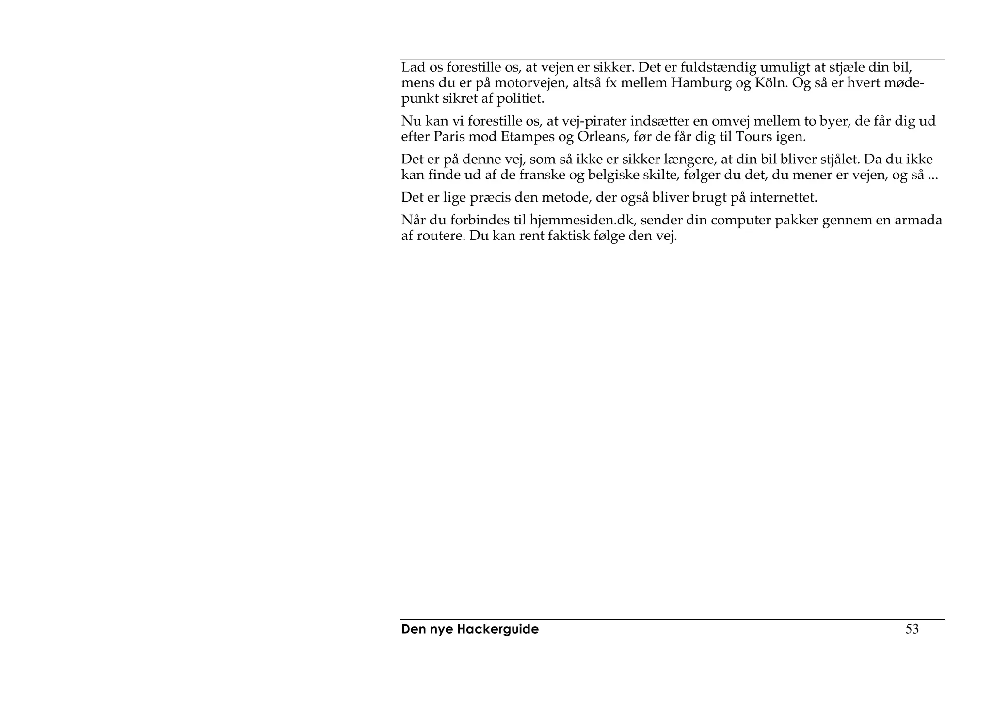 Lad os forestille os, at vejen er sikker. Det er fuldstændig umuligt at stjæle din bil,
mens du er på motorvejen, altså fx mellem Hamburg og Köln. Og så er hvert møde-
punkt sikret af politiet.
Nu kan vi forestille os, at vej-pirater indsætter en omvej mellem to byer, de får dig ud
efter Paris mod Etampes og Orleans, før de får dig til Tours igen.
Det er på denne vej, som så ikke er sikker længere, at din bil bliver stjålet. Da du ikke
kan finde ud af de franske og belgiske skilte, følger du det, du mener er vejen, og så ...
Det er lige præcis den metode, der også bliver brugt på internettet.
Når du forbindes til hjemmesiden.dk, sender din computer pakker gennem en armada
af routere. Du kan rent faktisk følge den vej.




Den nye Hackerguide                                                                 53
 