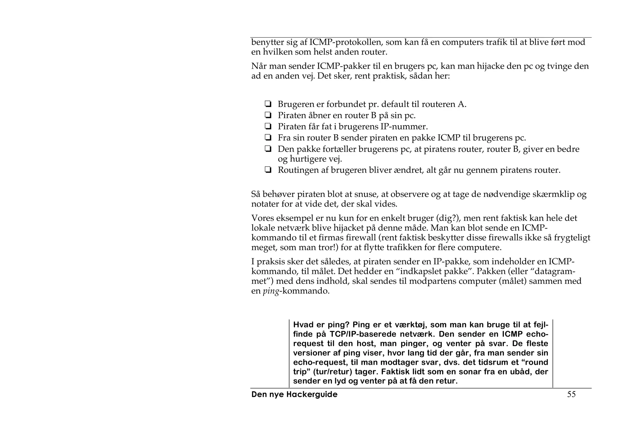 benytter sig af ICMP-protokollen, som kan få en computers trafik til at blive ført mod
en hvilken som helst anden router.
Når man sender ICMP-pakker til en brugers pc, kan man hijacke den pc og tvinge den
ad en anden vej. Det sker, rent praktisk, sådan her:


       Brugeren er forbundet pr. default til routeren A.
       Piraten åbner en router B på sin pc.
       Piraten får fat i brugerens IP-nummer.
       Fra sin router B sender piraten en pakke ICMP til brugerens pc.
       Den pakke fortæller brugerens pc, at piratens router, router B, giver en bedre
       og hurtigere vej.
       Routingen af brugeren bliver ændret, alt går nu gennem piratens router.

Så behøver piraten blot at snuse, at observere og at tage de nødvendige skærmklip og
notater for at vide det, der skal vides.
Vores eksempel er nu kun for en enkelt bruger (dig?), men rent faktisk kan hele det
lokale netværk blive hijacket på denne måde. Man kan blot sende en ICMP-
kommando til et firmas firewall (rent faktisk beskytter disse firewalls ikke så frygteligt
meget, som man tror!) for at flytte trafikken for flere computere.
I praksis sker det således, at piraten sender en IP-pakke, som indeholder en ICMP-
kommando, til målet. Det hedder en “indkapslet pakke”. Pakken (eller “datagram-
met”) med dens indhold, skal sendes til modpartens computer (målet) sammen med
en ping-kommando.


           Hvad er ping? Ping er et værktøj, som man kan bruge til at fejl-
           finde på TCP/IP-baserede netværk. Den sender en ICMP echo-
           request til den host, man pinger, og venter på svar. De fleste
           versioner af ping viser, hvor lang tid der går, fra man sender sin
           echo-request, til man modtager svar, dvs. det tidsrum et “round
           trip” (tur/retur) tager. Faktisk lidt som en sonar fra en ubåd, der
           sender en lyd og venter på at få den retur.
Den nye Hackerguide                                                                55
 