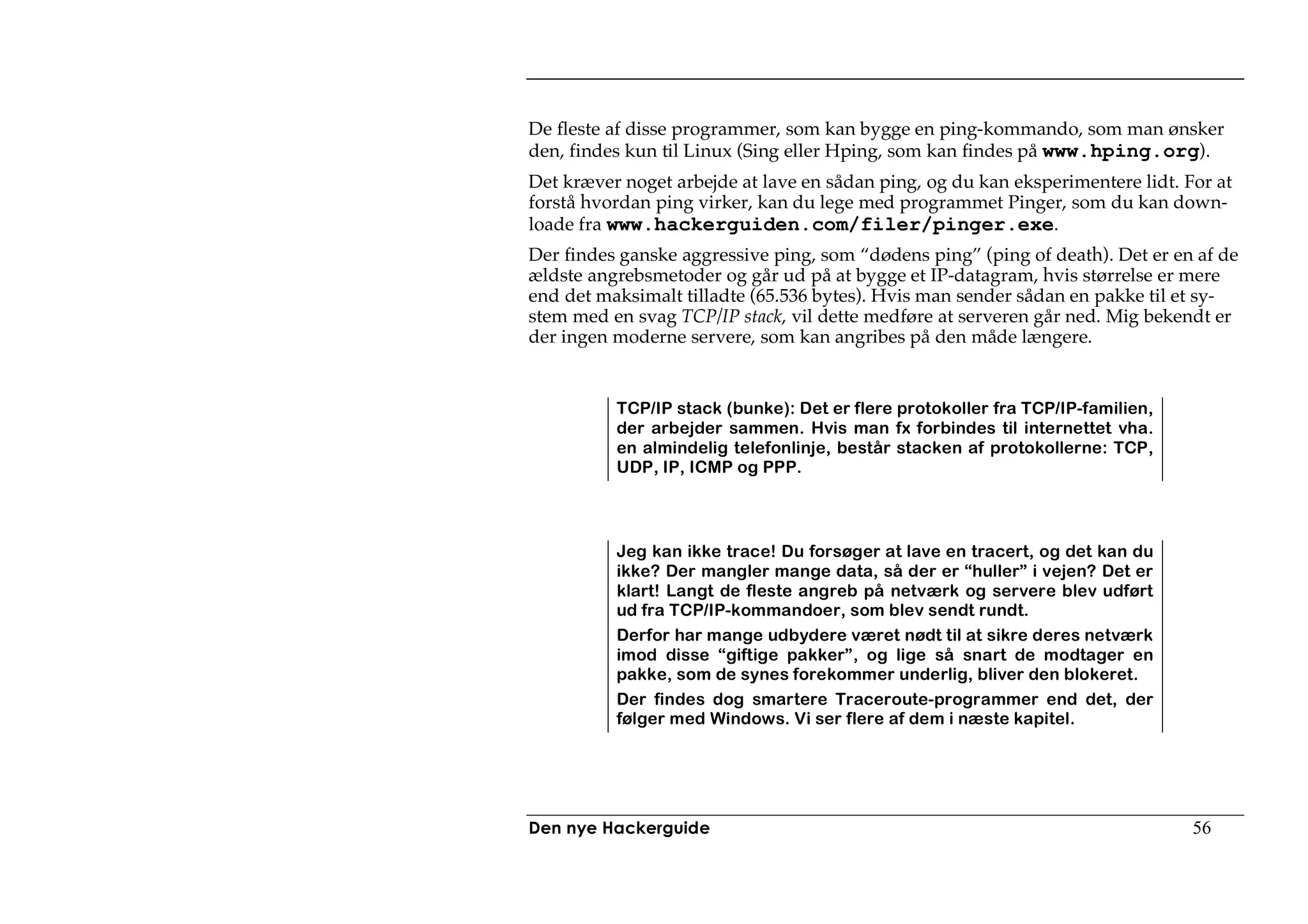 De fleste af disse programmer, som kan bygge en ping-kommando, som man ønsker
den, findes kun til Linux (Sing eller Hping, som kan findes på www.hping.org).
Det kræver noget arbejde at lave en sådan ping, og du kan eksperimentere lidt. For at
forstå hvordan ping virker, kan du lege med programmet Pinger, som du kan down-
loade fra www.hackerguiden.com/filer/pinger.exe.
Der findes ganske aggressive ping, som “dødens ping” (ping of death). Det er en af de
ældste angrebsmetoder og går ud på at bygge et IP-datagram, hvis størrelse er mere
end det maksimalt tilladte (65.536 bytes). Hvis man sender sådan en pakke til et sy-
stem med en svag TCP/IP stack, vil dette medføre at serveren går ned. Mig bekendt er
der ingen moderne servere, som kan angribes på den måde længere.


          TCP/IP stack (bunke): Det er flere protokoller fra TCP/IP-familien,
          der arbejder sammen. Hvis man fx forbindes til internettet vha.
          en almindelig telefonlinje, består stacken af protokollerne: TCP,
          UDP, IP, ICMP og PPP.




          Jeg kan ikke trace! Du forsøger at lave en tracert, og det kan du
          ikke? Der mangler mange data, så der er “huller” i vejen? Det er
          klart! Langt de fleste angreb på netværk og servere blev udført
          ud fra TCP/IP-kommandoer, som blev sendt rundt.
          Derfor har mange udbydere været nødt til at sikre deres netværk
          imod disse “giftige pakker”, og lige så snart de modtager en
          pakke, som de synes forekommer underlig, bliver den blokeret.
          Der findes dog smartere Traceroute-programmer end det, der
          følger med Windows. Vi ser flere af dem i næste kapitel.




Den nye Hackerguide                                                             56
 
