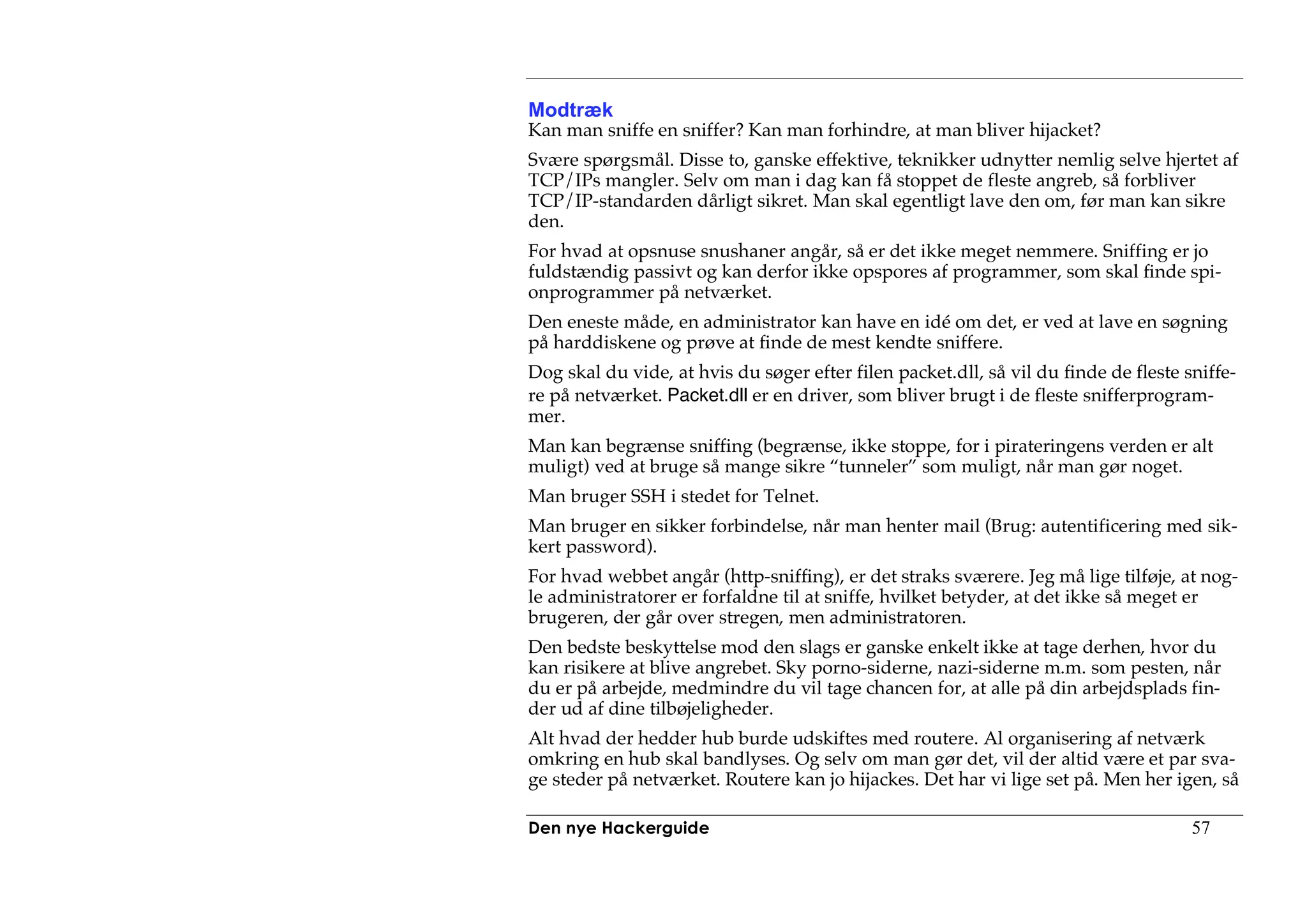 Modtræk
Kan man sniffe en sniffer? Kan man forhindre, at man bliver hijacket?
Svære spørgsmål. Disse to, ganske effektive, teknikker udnytter nemlig selve hjertet af
TCP/IPs mangler. Selv om man i dag kan få stoppet de fleste angreb, så forbliver
TCP/IP-standarden dårligt sikret. Man skal egentligt lave den om, før man kan sikre
den.
For hvad at opsnuse snushaner angår, så er det ikke meget nemmere. Sniffing er jo
fuldstændig passivt og kan derfor ikke opspores af programmer, som skal finde spi-
onprogrammer på netværket.
Den eneste måde, en administrator kan have en idé om det, er ved at lave en søgning
på harddiskene og prøve at finde de mest kendte sniffere.
Dog skal du vide, at hvis du søger efter filen packet.dll, så vil du finde de fleste sniffe-
re på netværket. Packet.dll er en driver, som bliver brugt i de fleste snifferprogram-
mer.
Man kan begrænse sniffing (begrænse, ikke stoppe, for i pirateringens verden er alt
muligt) ved at bruge så mange sikre “tunneler” som muligt, når man gør noget.
Man bruger SSH i stedet for Telnet.
Man bruger en sikker forbindelse, når man henter mail (Brug: autentificering med sik-
kert password).
For hvad webbet angår (http-sniffing), er det straks sværere. Jeg må lige tilføje, at nog-
le administratorer er forfaldne til at sniffe, hvilket betyder, at det ikke så meget er
brugeren, der går over stregen, men administratoren.
Den bedste beskyttelse mod den slags er ganske enkelt ikke at tage derhen, hvor du
kan risikere at blive angrebet. Sky porno-siderne, nazi-siderne m.m. som pesten, når
du er på arbejde, medmindre du vil tage chancen for, at alle på din arbejdsplads fin-
der ud af dine tilbøjeligheder.
Alt hvad der hedder hub burde udskiftes med routere. Al organisering af netværk
omkring en hub skal bandlyses. Og selv om man gør det, vil der altid være et par sva-
ge steder på netværket. Routere kan jo hijackes. Det har vi lige set på. Men her igen, så

Den nye Hackerguide                                                                   57
 