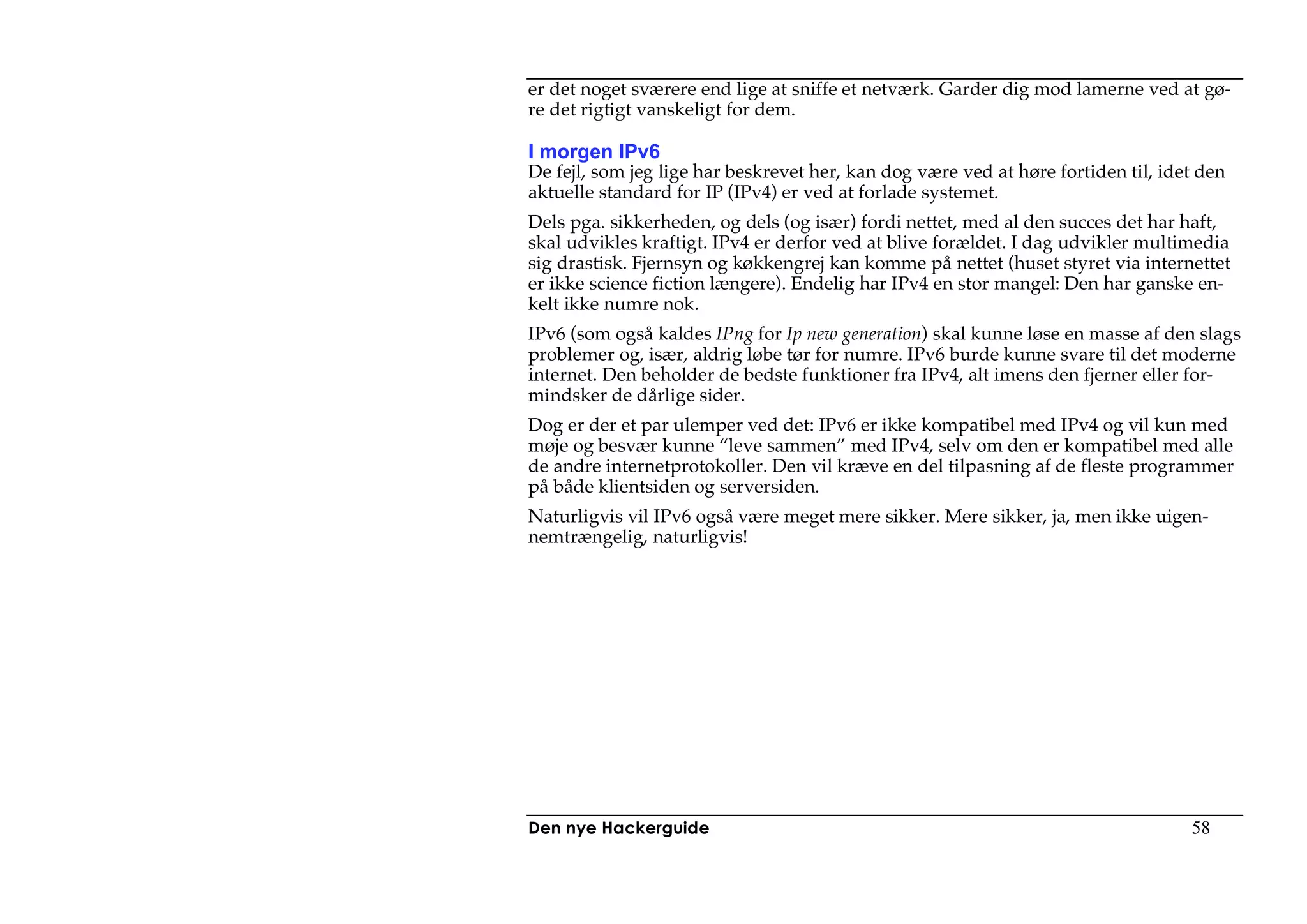er det noget sværere end lige at sniffe et netværk. Garder dig mod lamerne ved at gø-
re det rigtigt vanskeligt for dem.

I morgen IPv6
De fejl, som jeg lige har beskrevet her, kan dog være ved at høre fortiden til, idet den
aktuelle standard for IP (IPv4) er ved at forlade systemet.
Dels pga. sikkerheden, og dels (og især) fordi nettet, med al den succes det har haft,
skal udvikles kraftigt. IPv4 er derfor ved at blive forældet. I dag udvikler multimedia
sig drastisk. Fjernsyn og køkkengrej kan komme på nettet (huset styret via internettet
er ikke science fiction længere). Endelig har IPv4 en stor mangel: Den har ganske en-
kelt ikke numre nok.
IPv6 (som også kaldes IPng for Ip new generation) skal kunne løse en masse af den slags
problemer og, især, aldrig løbe tør for numre. IPv6 burde kunne svare til det moderne
internet. Den beholder de bedste funktioner fra IPv4, alt imens den fjerner eller for-
mindsker de dårlige sider.
Dog er der et par ulemper ved det: IPv6 er ikke kompatibel med IPv4 og vil kun med
møje og besvær kunne “leve sammen” med IPv4, selv om den er kompatibel med alle
de andre internetprotokoller. Den vil kræve en del tilpasning af de fleste programmer
på både klientsiden og serversiden.
Naturligvis vil IPv6 også være meget mere sikker. Mere sikker, ja, men ikke uigen-
nemtrængelig, naturligvis!




Den nye Hackerguide                                                                58
 