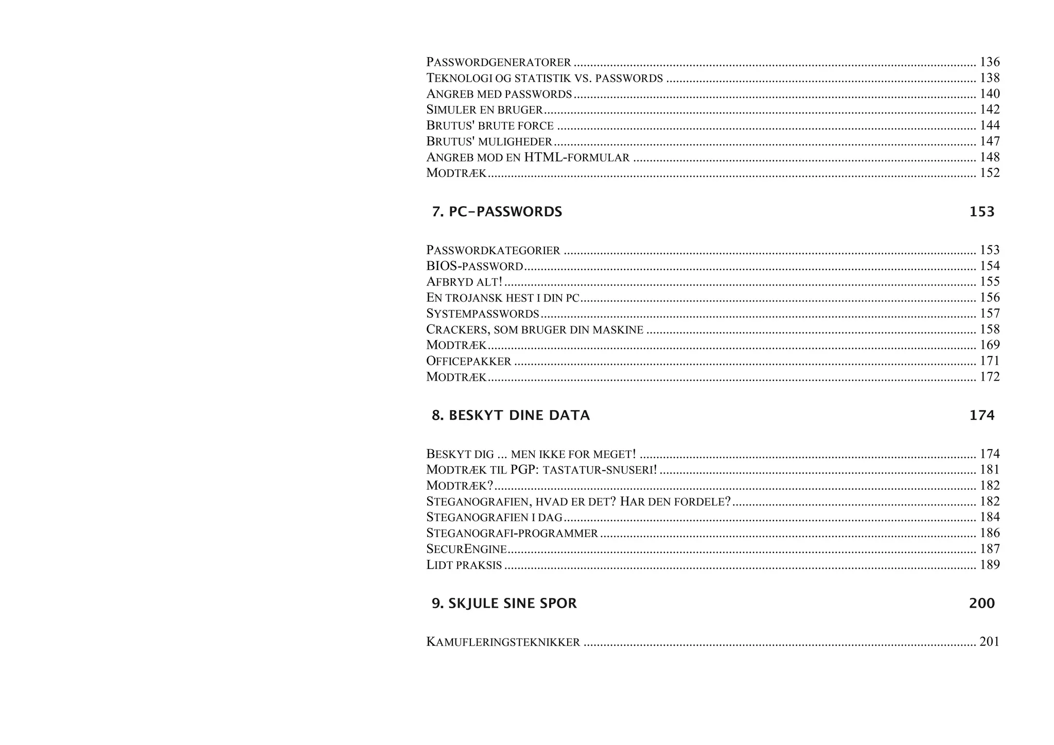 PASSWORDGENERATORER .......................................................................................................................... 136
TEKNOLOGI OG STATISTIK VS. PASSWORDS .............................................................................................. 138
ANGREB MED PASSWORDS .......................................................................................................................... 140
SIMULER EN BRUGER ................................................................................................................................... 142
BRUTUS' BRUTE FORCE ............................................................................................................................... 144
BRUTUS' MULIGHEDER ................................................................................................................................ 147
ANGREB MOD EN HTML-FORMULAR ........................................................................................................ 148
MODTRÆK .................................................................................................................................................... 152

 7. PC-PASSWORDS                                                                                                                                       153

PASSWORDKATEGORIER ............................................................................................................................. 153
BIOS-PASSWORD ......................................................................................................................................... 154
AFBRYD ALT!............................................................................................................................................... 155
EN TROJANSK HEST I DIN PC ........................................................................................................................ 156
SYSTEMPASSWORDS .................................................................................................................................... 157
CRACKERS, SOM BRUGER DIN MASKINE .................................................................................................... 158
MODTRÆK .................................................................................................................................................... 169
OFFICEPAKKER ............................................................................................................................................ 171
MODTRÆK .................................................................................................................................................... 172

 8. BESKYT DINE DATA                                                                                                                                   174

BESKYT DIG ... MEN IKKE FOR MEGET! ...................................................................................................... 174
MODTRÆK TIL PGP: TASTATUR-SNUSERI! ................................................................................................ 181
MODTRÆK?.................................................................................................................................................. 182
STEGANOGRAFIEN, HVAD ER DET? HAR DEN FORDELE?.......................................................................... 182
STEGANOGRAFIEN I DAG ............................................................................................................................. 184
STEGANOGRAFI-PROGRAMMER .................................................................................................................. 186
SECURENGINE .............................................................................................................................................. 187
LIDT PRAKSIS ............................................................................................................................................... 189

 9. SKJULE SINE SPOR                                                                                                                                   200

KAMUFLERINGSTEKNIKKER ....................................................................................................................... 201
 