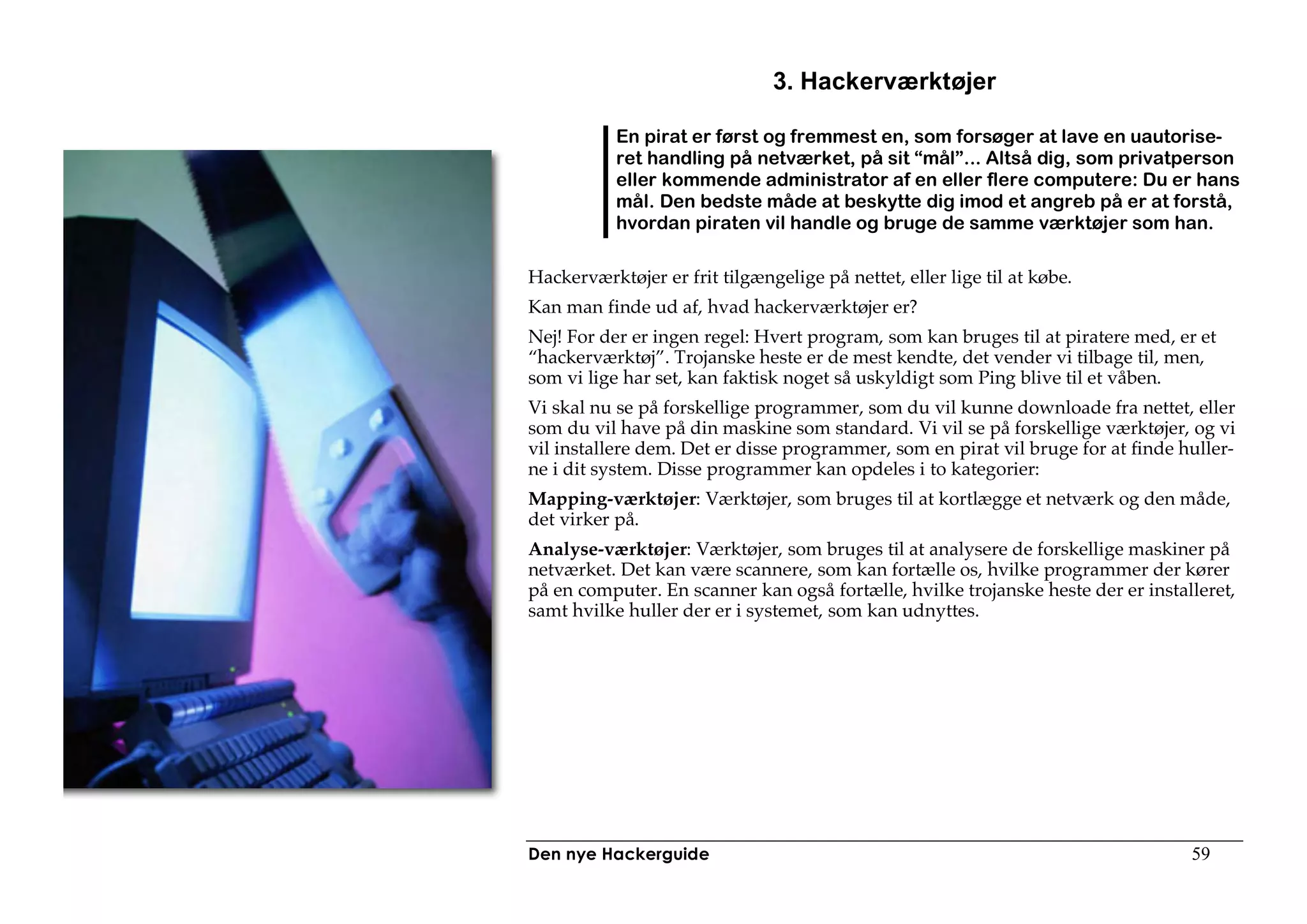 3. Hackerværktøjer

           En pirat er først og fremmest en, som forsøger at lave en uautorise-
           ret handling på netværket, på sit “mål”... Altså dig, som privatperson
           eller kommende administrator af en eller flere computere: Du er hans
           mål. Den bedste måde at beskytte dig imod et angreb på er at forstå,
           hvordan piraten vil handle og bruge de samme værktøjer som han.

Hackerværktøjer er frit tilgængelige på nettet, eller lige til at købe.
Kan man finde ud af, hvad hackerværktøjer er?
Nej! For der er ingen regel: Hvert program, som kan bruges til at piratere med, er et
“hackerværktøj”. Trojanske heste er de mest kendte, det vender vi tilbage til, men,
som vi lige har set, kan faktisk noget så uskyldigt som Ping blive til et våben.
Vi skal nu se på forskellige programmer, som du vil kunne downloade fra nettet, eller
som du vil have på din maskine som standard. Vi vil se på forskellige værktøjer, og vi
vil installere dem. Det er disse programmer, som en pirat vil bruge for at finde huller-
ne i dit system. Disse programmer kan opdeles i to kategorier:
Mapping-værktøjer: Værktøjer, som bruges til at kortlægge et netværk og den måde,
det virker på.
Analyse-værktøjer: Værktøjer, som bruges til at analysere de forskellige maskiner på
netværket. Det kan være scannere, som kan fortælle os, hvilke programmer der kører
på en computer. En scanner kan også fortælle, hvilke trojanske heste der er installeret,
samt hvilke huller der er i systemet, som kan udnyttes.




Den nye Hackerguide                                                               59
 
