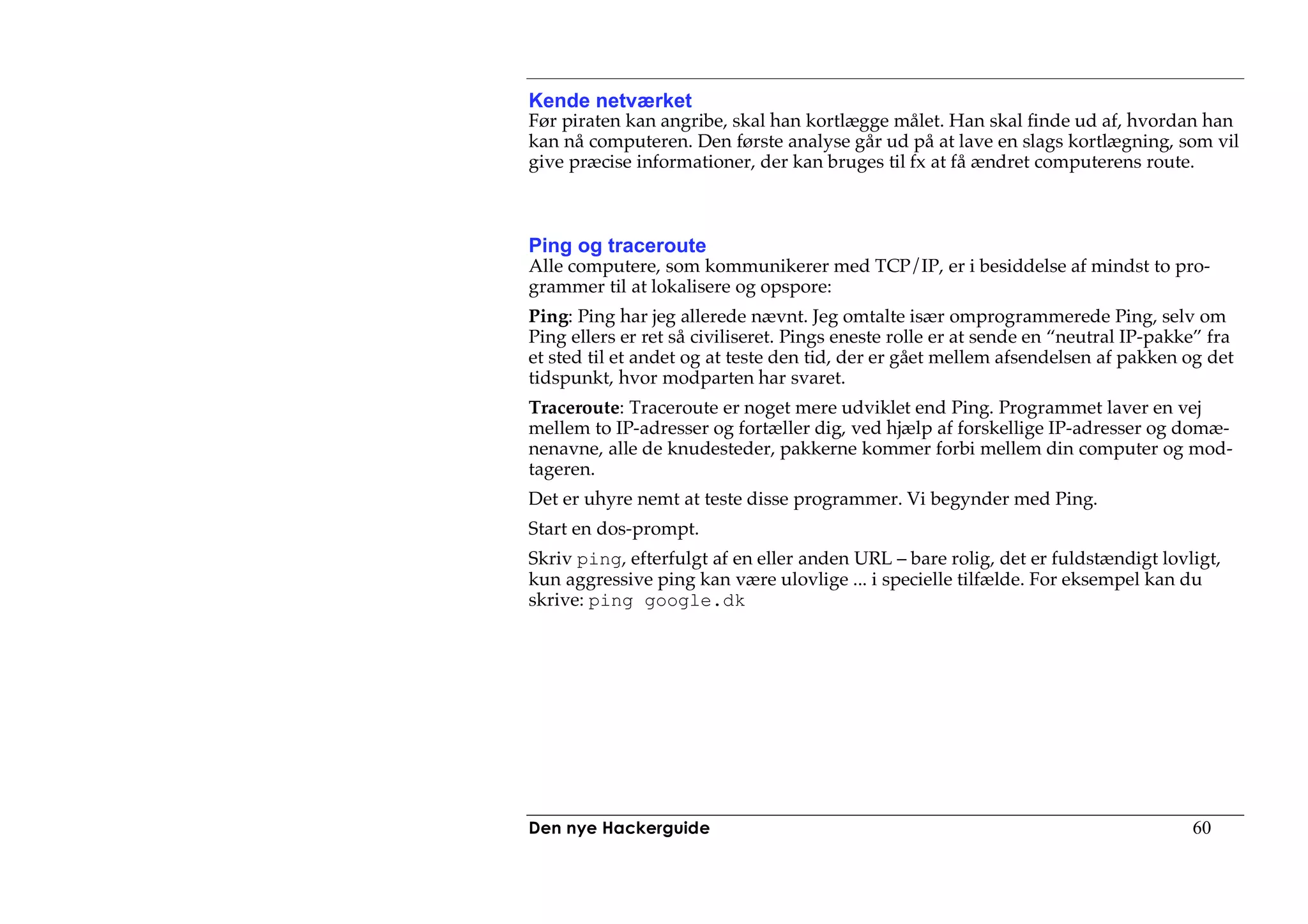Kende netværket
Før piraten kan angribe, skal han kortlægge målet. Han skal finde ud af, hvordan han
kan nå computeren. Den første analyse går ud på at lave en slags kortlægning, som vil
give præcise informationer, der kan bruges til fx at få ændret computerens route.



Ping og traceroute
Alle computere, som kommunikerer med TCP/IP, er i besiddelse af mindst to pro-
grammer til at lokalisere og opspore:
Ping: Ping har jeg allerede nævnt. Jeg omtalte især omprogrammerede Ping, selv om
Ping ellers er ret så civiliseret. Pings eneste rolle er at sende en “neutral IP-pakke” fra
et sted til et andet og at teste den tid, der er gået mellem afsendelsen af pakken og det
tidspunkt, hvor modparten har svaret.
Traceroute: Traceroute er noget mere udviklet end Ping. Programmet laver en vej
mellem to IP-adresser og fortæller dig, ved hjælp af forskellige IP-adresser og domæ-
nenavne, alle de knudesteder, pakkerne kommer forbi mellem din computer og mod-
tageren.
Det er uhyre nemt at teste disse programmer. Vi begynder med Ping.
Start en dos-prompt.
Skriv ping, efterfulgt af en eller anden URL – bare rolig, det er fuldstændigt lovligt,
kun aggressive ping kan være ulovlige ... i specielle tilfælde. For eksempel kan du
skrive: ping google.dk




Den nye Hackerguide                                                                  60
 