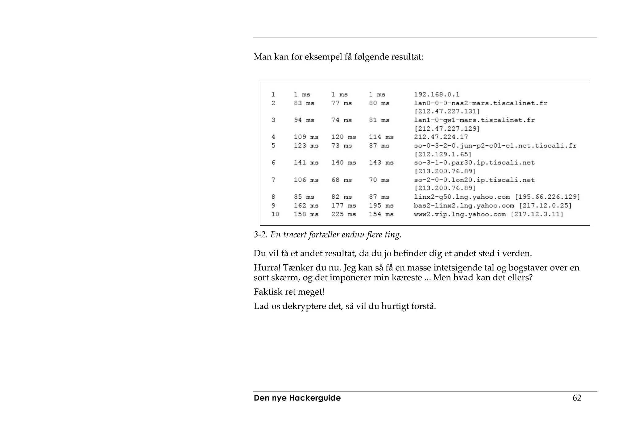 Man kan for eksempel få følgende resultat:




3-2. En tracert fortæller endnu flere ting.

Du vil få et andet resultat, da du jo befinder dig et andet sted i verden.
Hurra! Tænker du nu. Jeg kan så få en masse intetsigende tal og bogstaver over en
sort skærm, og det imponerer min kæreste ... Men hvad kan det ellers?
Faktisk ret meget!
Lad os dekryptere det, så vil du hurtigt forstå.




Den nye Hackerguide                                                            62
 