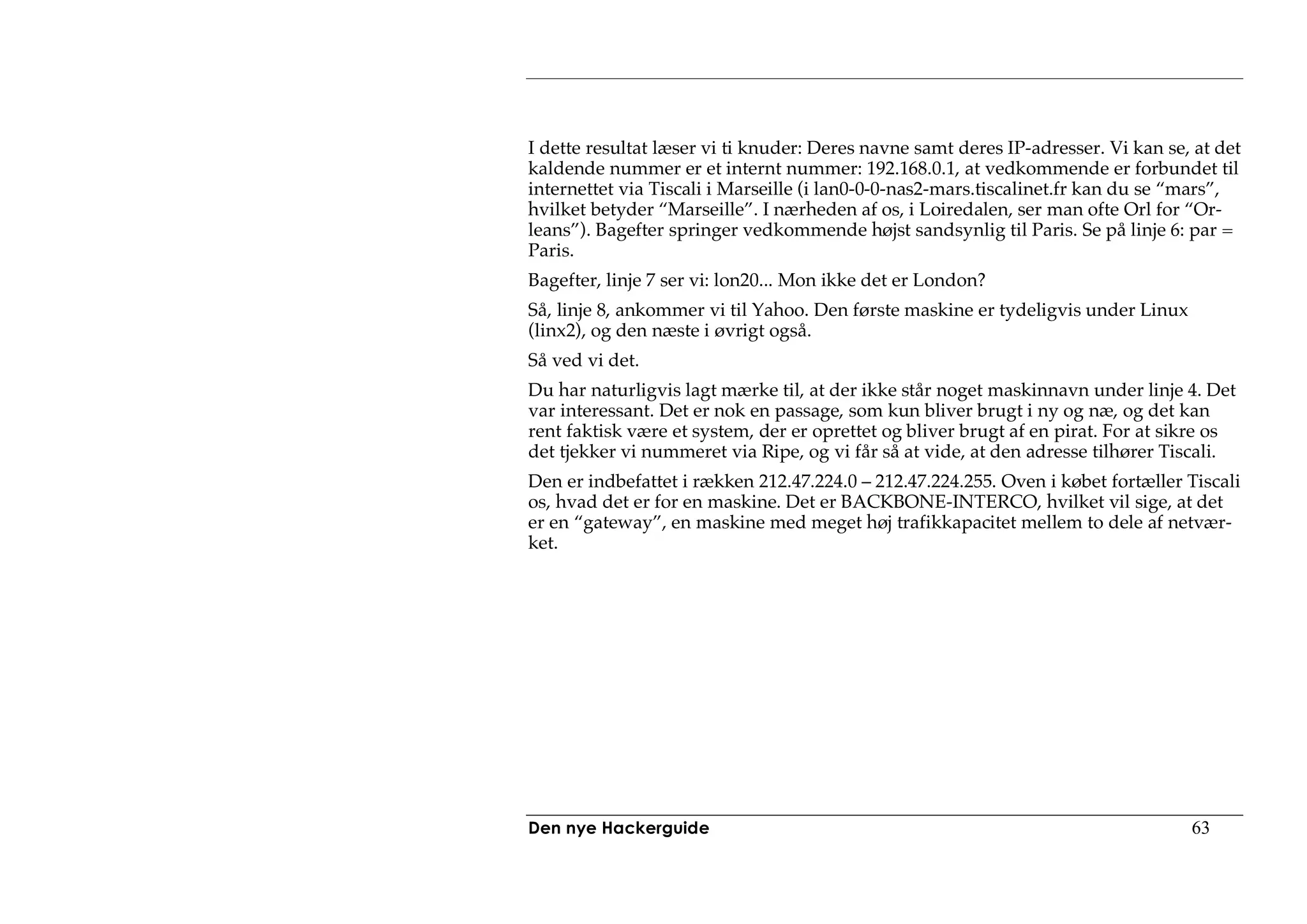 I dette resultat læser vi ti knuder: Deres navne samt deres IP-adresser. Vi kan se, at det
kaldende nummer er et internt nummer: 192.168.0.1, at vedkommende er forbundet til
internettet via Tiscali i Marseille (i lan0-0-0-nas2-mars.tiscalinet.fr kan du se “mars”,
hvilket betyder “Marseille”. I nærheden af os, i Loiredalen, ser man ofte Orl for “Or-
leans”). Bagefter springer vedkommende højst sandsynlig til Paris. Se på linje 6: par =
Paris.
Bagefter, linje 7 ser vi: lon20... Mon ikke det er London?
Så, linje 8, ankommer vi til Yahoo. Den første maskine er tydeligvis under Linux
(linx2), og den næste i øvrigt også.
Så ved vi det.
Du har naturligvis lagt mærke til, at der ikke står noget maskinnavn under linje 4. Det
var interessant. Det er nok en passage, som kun bliver brugt i ny og næ, og det kan
rent faktisk være et system, der er oprettet og bliver brugt af en pirat. For at sikre os
det tjekker vi nummeret via Ripe, og vi får så at vide, at den adresse tilhører Tiscali.
Den er indbefattet i rækken 212.47.224.0 – 212.47.224.255. Oven i købet fortæller Tiscali
os, hvad det er for en maskine. Det er BACKBONE-INTERCO, hvilket vil sige, at det
er en “gateway”, en maskine med meget høj trafikkapacitet mellem to dele af netvær-
ket.




Den nye Hackerguide                                                                63
 