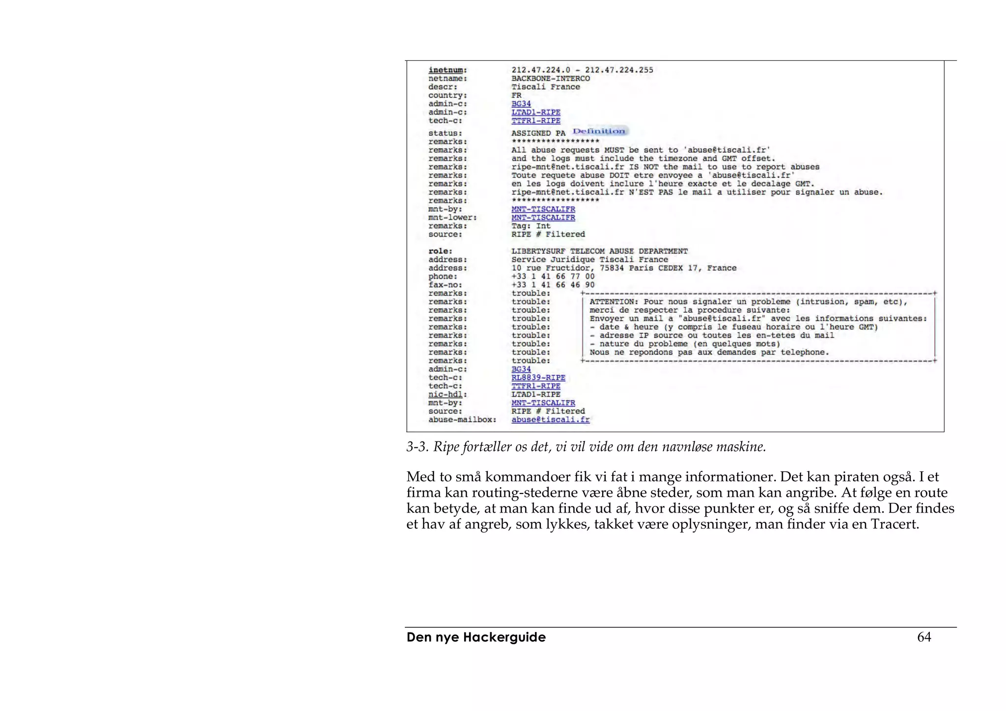 3-3. Ripe fortæller os det, vi vil vide om den navnløse maskine.

Med to små kommandoer fik vi fat i mange informationer. Det kan piraten også. I et
firma kan routing-stederne være åbne steder, som man kan angribe. At følge en route
kan betyde, at man kan finde ud af, hvor disse punkter er, og så sniffe dem. Der findes
et hav af angreb, som lykkes, takket være oplysninger, man finder via en Tracert.




Den nye Hackerguide                                                              64
 