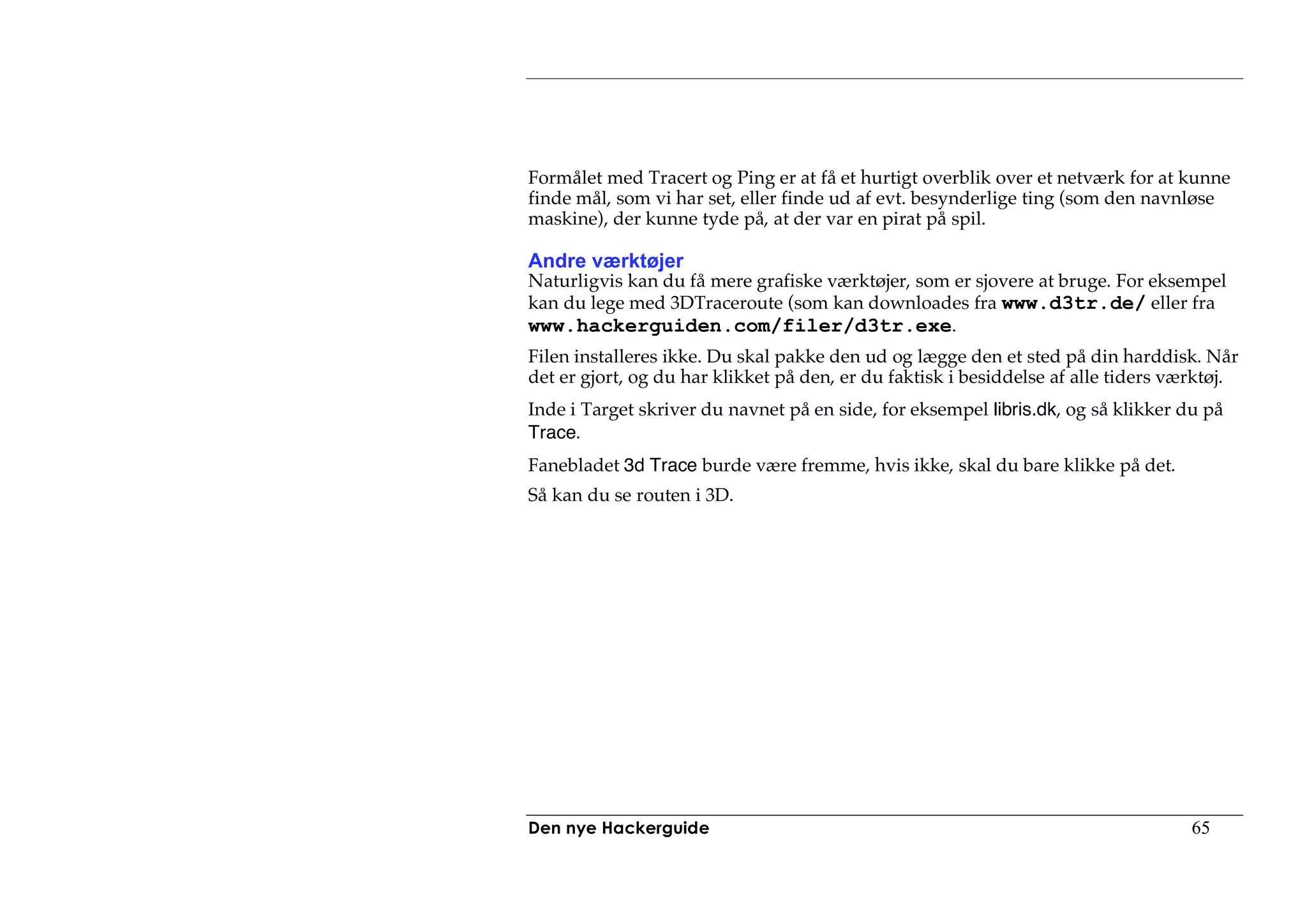 Formålet med Tracert og Ping er at få et hurtigt overblik over et netværk for at kunne
finde mål, som vi har set, eller finde ud af evt. besynderlige ting (som den navnløse
maskine), der kunne tyde på, at der var en pirat på spil.

Andre værktøjer
Naturligvis kan du få mere grafiske værktøjer, som er sjovere at bruge. For eksempel
kan du lege med 3DTraceroute (som kan downloades fra www.d3tr.de/ eller fra
www.hackerguiden.com/filer/d3tr.exe.
Filen installeres ikke. Du skal pakke den ud og lægge den et sted på din harddisk. Når
det er gjort, og du har klikket på den, er du faktisk i besiddelse af alle tiders værktøj.
Inde i Target skriver du navnet på en side, for eksempel libris.dk, og så klikker du på
Trace.
Fanebladet 3d Trace burde være fremme, hvis ikke, skal du bare klikke på det.
Så kan du se routen i 3D.




Den nye Hackerguide                                                                 65
 