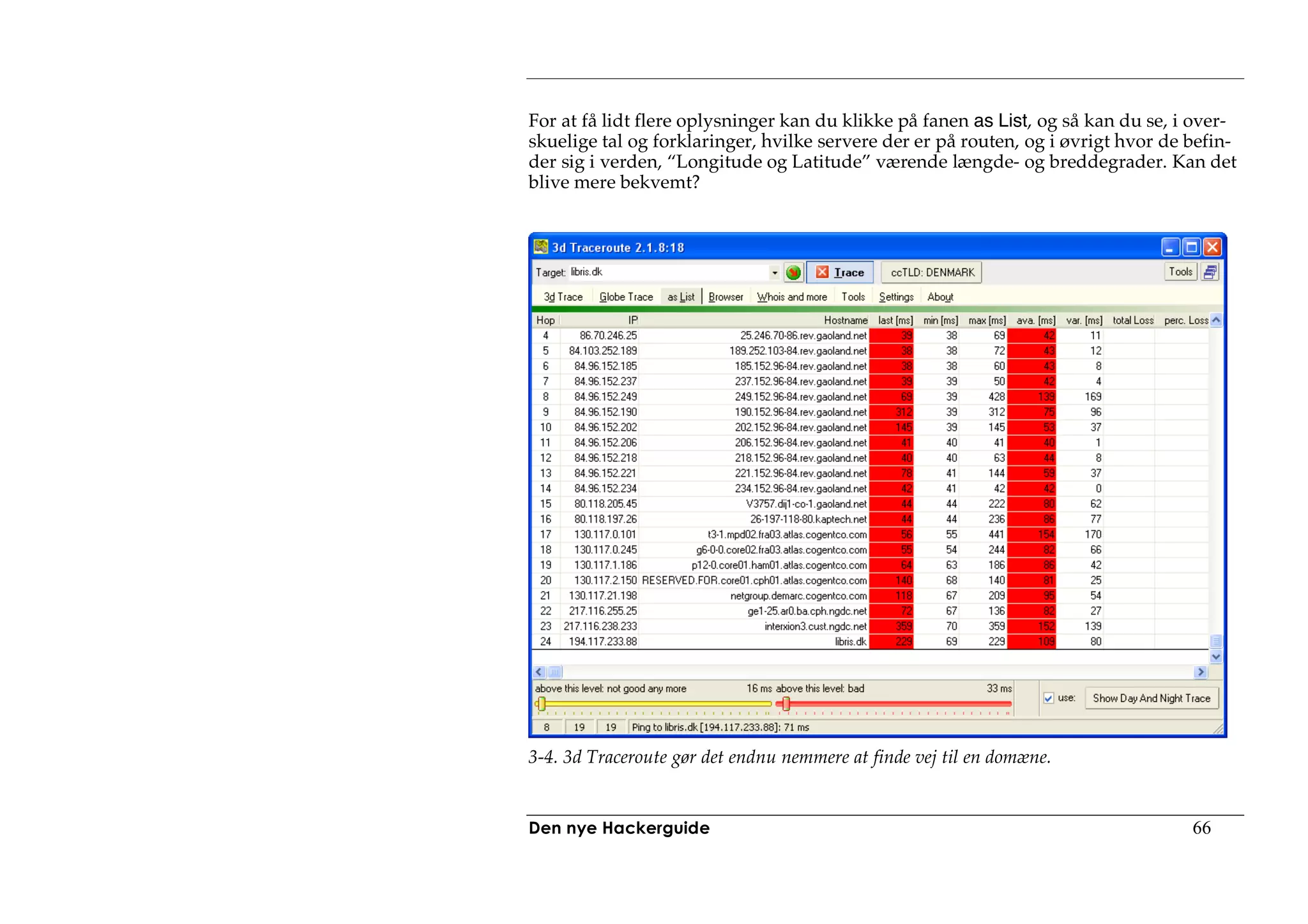 For at få lidt flere oplysninger kan du klikke på fanen as List, og så kan du se, i over-
skuelige tal og forklaringer, hvilke servere der er på routen, og i øvrigt hvor de befin-
der sig i verden, “Longitude og Latitude” værende længde- og breddegrader. Kan det
blive mere bekvemt?




3-4. 3d Traceroute gør det endnu nemmere at finde vej til en domæne.


Den nye Hackerguide                                                                66
 