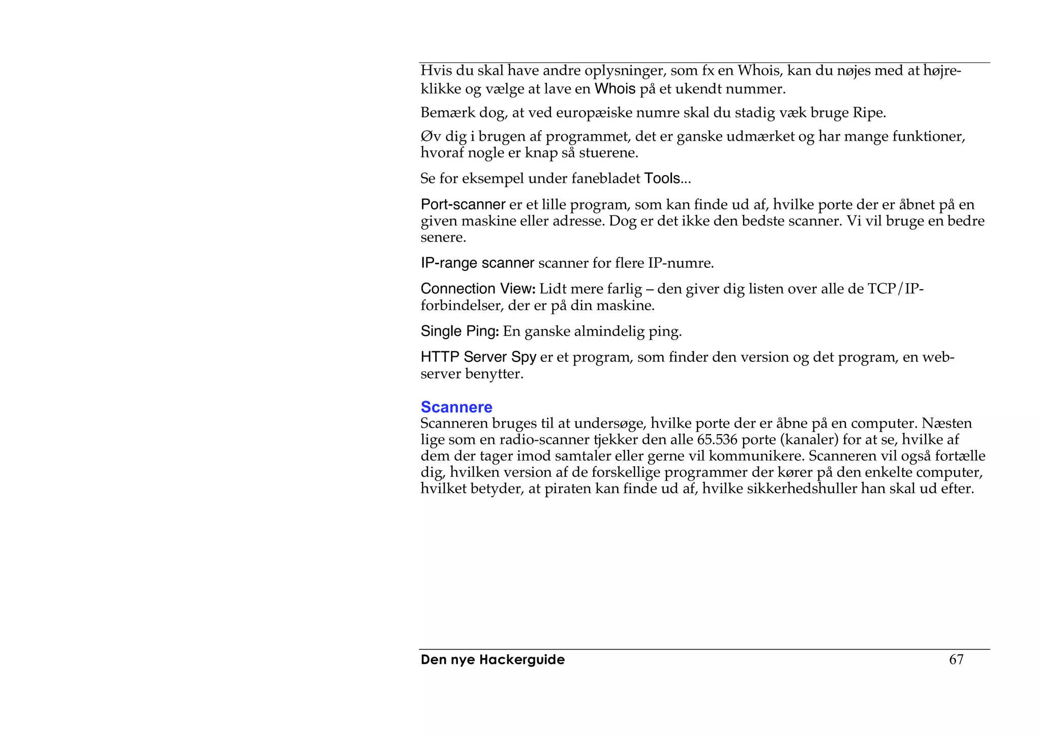 Hvis du skal have andre oplysninger, som fx en Whois, kan du nøjes med at højre-
klikke og vælge at lave en Whois på et ukendt nummer.
Bemærk dog, at ved europæiske numre skal du stadig væk bruge Ripe.
Øv dig i brugen af programmet, det er ganske udmærket og har mange funktioner,
hvoraf nogle er knap så stuerene.
Se for eksempel under fanebladet Tools...
Port-scanner er et lille program, som kan finde ud af, hvilke porte der er åbnet på en
given maskine eller adresse. Dog er det ikke den bedste scanner. Vi vil bruge en bedre
senere.
IP-range scanner scanner for flere IP-numre.
Connection View: Lidt mere farlig – den giver dig listen over alle de TCP/IP-
forbindelser, der er på din maskine.
Single Ping: En ganske almindelig ping.
HTTP Server Spy er et program, som finder den version og det program, en web-
server benytter.

Scannere
Scanneren bruges til at undersøge, hvilke porte der er åbne på en computer. Næsten
lige som en radio-scanner tjekker den alle 65.536 porte (kanaler) for at se, hvilke af
dem der tager imod samtaler eller gerne vil kommunikere. Scanneren vil også fortælle
dig, hvilken version af de forskellige programmer der kører på den enkelte computer,
hvilket betyder, at piraten kan finde ud af, hvilke sikkerhedshuller han skal ud efter.




Den nye Hackerguide                                                              67
 