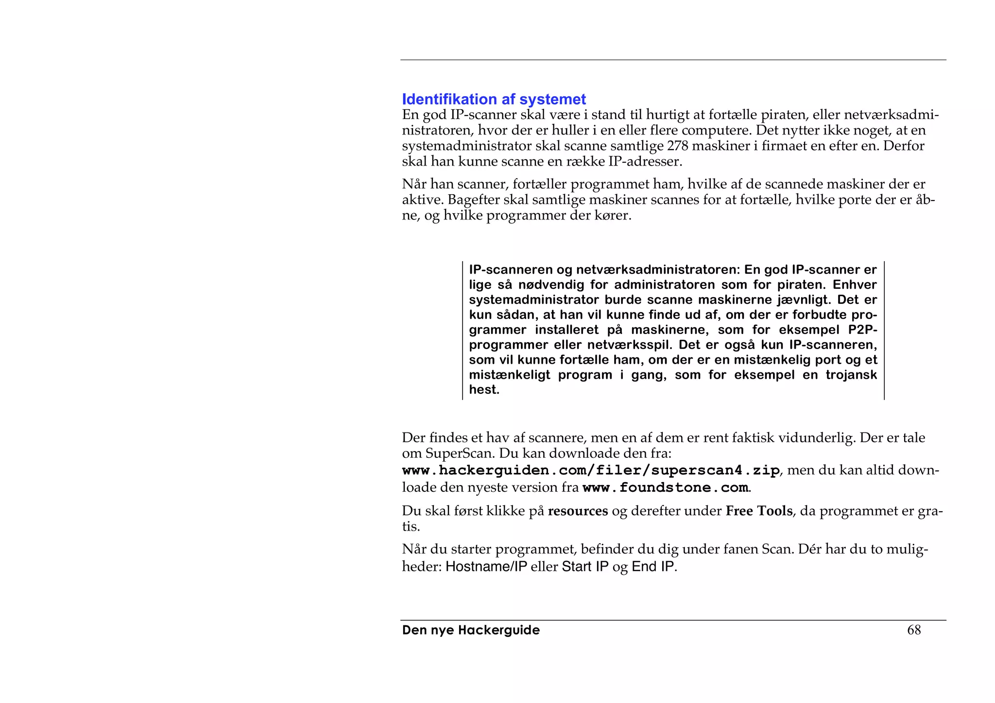 Identifikation af systemet
En god IP-scanner skal være i stand til hurtigt at fortælle piraten, eller netværksadmi-
nistratoren, hvor der er huller i en eller flere computere. Det nytter ikke noget, at en
systemadministrator skal scanne samtlige 278 maskiner i firmaet en efter en. Derfor
skal han kunne scanne en række IP-adresser.
Når han scanner, fortæller programmet ham, hvilke af de scannede maskiner der er
aktive. Bagefter skal samtlige maskiner scannes for at fortælle, hvilke porte der er åb-
ne, og hvilke programmer der kører.


           IP-scanneren og netværksadministratoren: En god IP-scanner er
           lige så nødvendig for administratoren som for piraten. Enhver
           systemadministrator burde scanne maskinerne jævnligt. Det er
           kun sådan, at han vil kunne finde ud af, om der er forbudte pro-
           grammer installeret på maskinerne, som for eksempel P2P-
           programmer eller netværksspil. Det er også kun IP-scanneren,
           som vil kunne fortælle ham, om der er en mistænkelig port og et
           mistænkeligt program i gang, som for eksempel en trojansk
           hest.


Der findes et hav af scannere, men en af dem er rent faktisk vidunderlig. Der er tale
om SuperScan. Du kan downloade den fra:
www.hackerguiden.com/filer/superscan4.zip, men du kan altid down-
loade den nyeste version fra www.foundstone.com.
Du skal først klikke på resources og derefter under Free Tools, da programmet er gra-
tis.
Når du starter programmet, befinder du dig under fanen Scan. Dér har du to mulig-
heder: Hostname/IP eller Start IP og End IP.



Den nye Hackerguide                                                                68
 