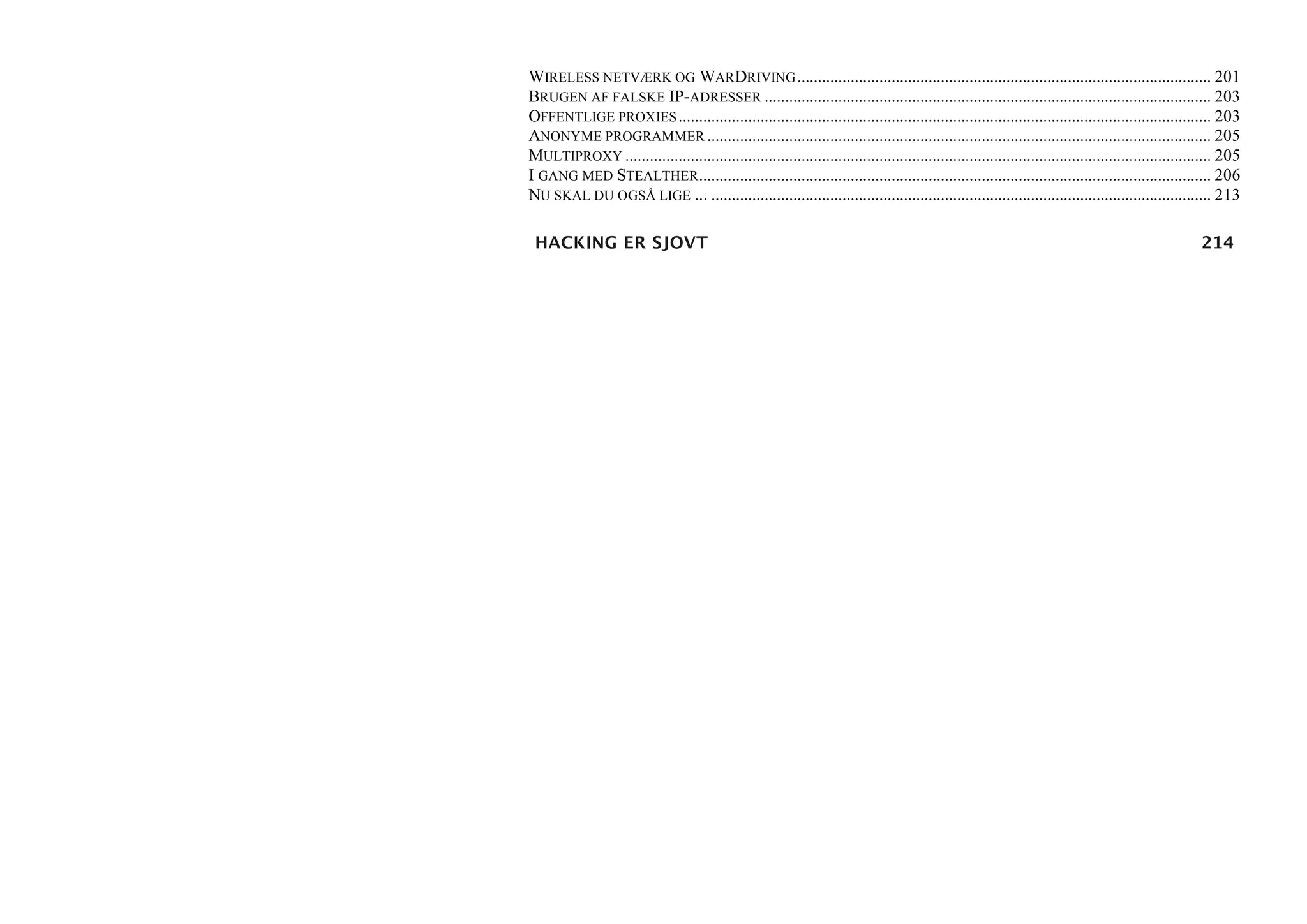 WIRELESS NETVÆRK OG WARDRIVING ..................................................................................................... 201
BRUGEN AF FALSKE IP-ADRESSER ............................................................................................................. 203
OFFENTLIGE PROXIES .................................................................................................................................. 203
ANONYME PROGRAMMER ........................................................................................................................... 205
MULTIPROXY ............................................................................................................................................... 205
I GANG MED STEALTHER............................................................................................................................. 206
NU SKAL DU OGSÅ LIGE ... .......................................................................................................................... 213

 HACKING ER SJOVT                                                                                                                                    214
 