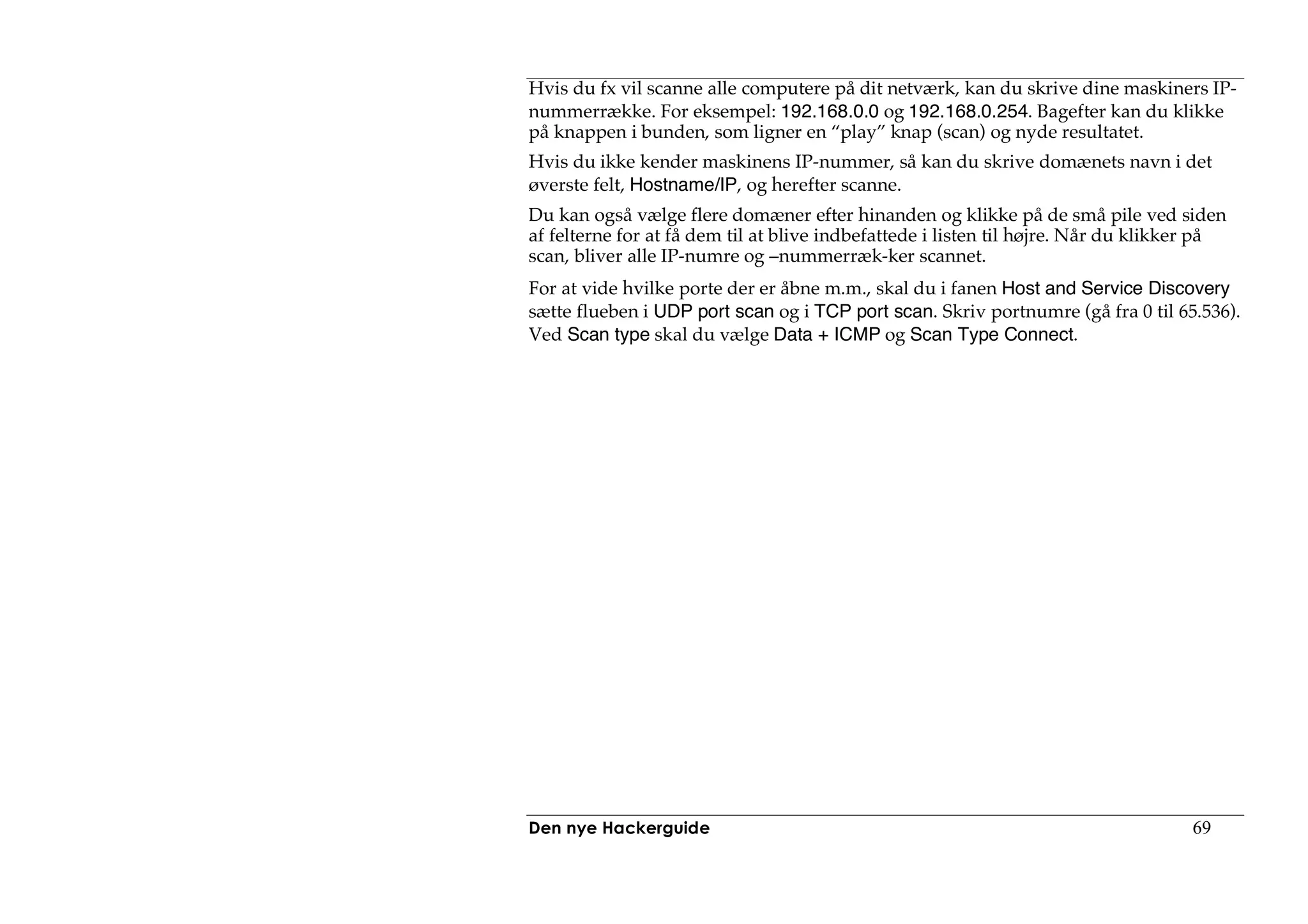 Hvis du fx vil scanne alle computere på dit netværk, kan du skrive dine maskiners IP-
nummerrække. For eksempel: 192.168.0.0 og 192.168.0.254. Bagefter kan du klikke
på knappen i bunden, som ligner en “play” knap (scan) og nyde resultatet.
Hvis du ikke kender maskinens IP-nummer, så kan du skrive domænets navn i det
øverste felt, Hostname/IP, og herefter scanne.
Du kan også vælge flere domæner efter hinanden og klikke på de små pile ved siden
af felterne for at få dem til at blive indbefattede i listen til højre. Når du klikker på
scan, bliver alle IP-numre og –nummerræk-ker scannet.
For at vide hvilke porte der er åbne m.m., skal du i fanen Host and Service Discovery
sætte flueben i UDP port scan og i TCP port scan. Skriv portnumre (gå fra 0 til 65.536).
Ved Scan type skal du vælge Data + ICMP og Scan Type Connect.




Den nye Hackerguide                                                                 69
 