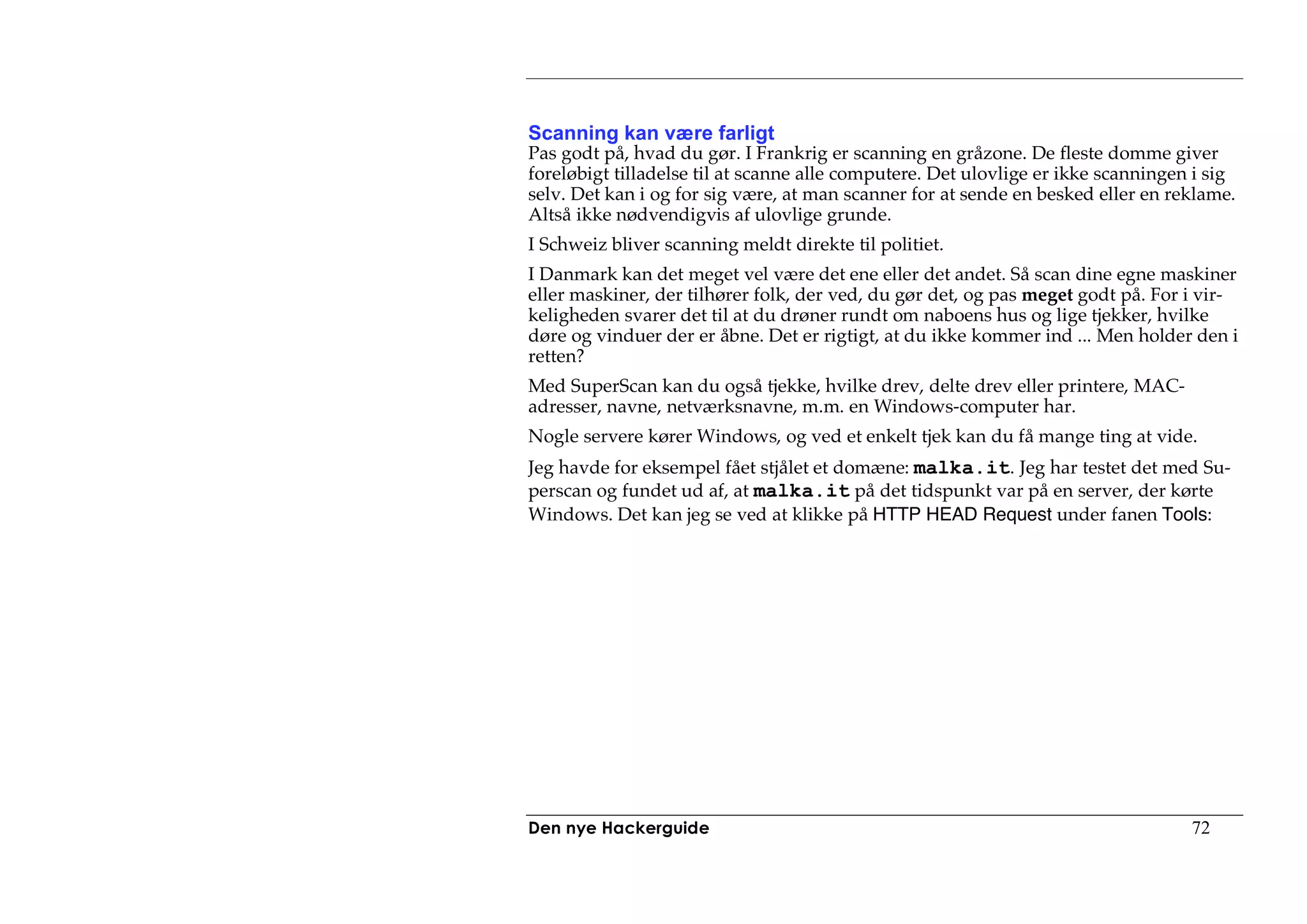 Scanning kan være farligt
Pas godt på, hvad du gør. I Frankrig er scanning en gråzone. De fleste domme giver
foreløbigt tilladelse til at scanne alle computere. Det ulovlige er ikke scanningen i sig
selv. Det kan i og for sig være, at man scanner for at sende en besked eller en reklame.
Altså ikke nødvendigvis af ulovlige grunde.
I Schweiz bliver scanning meldt direkte til politiet.
I Danmark kan det meget vel være det ene eller det andet. Så scan dine egne maskiner
eller maskiner, der tilhører folk, der ved, du gør det, og pas meget godt på. For i vir-
keligheden svarer det til at du drøner rundt om naboens hus og lige tjekker, hvilke
døre og vinduer der er åbne. Det er rigtigt, at du ikke kommer ind ... Men holder den i
retten?
Med SuperScan kan du også tjekke, hvilke drev, delte drev eller printere, MAC-
adresser, navne, netværksnavne, m.m. en Windows-computer har.
Nogle servere kører Windows, og ved et enkelt tjek kan du få mange ting at vide.
Jeg havde for eksempel fået stjålet et domæne: malka.it. Jeg har testet det med Su-
perscan og fundet ud af, at malka.it på det tidspunkt var på en server, der kørte
Windows. Det kan jeg se ved at klikke på HTTP HEAD Request under fanen Tools:




Den nye Hackerguide                                                                72
 