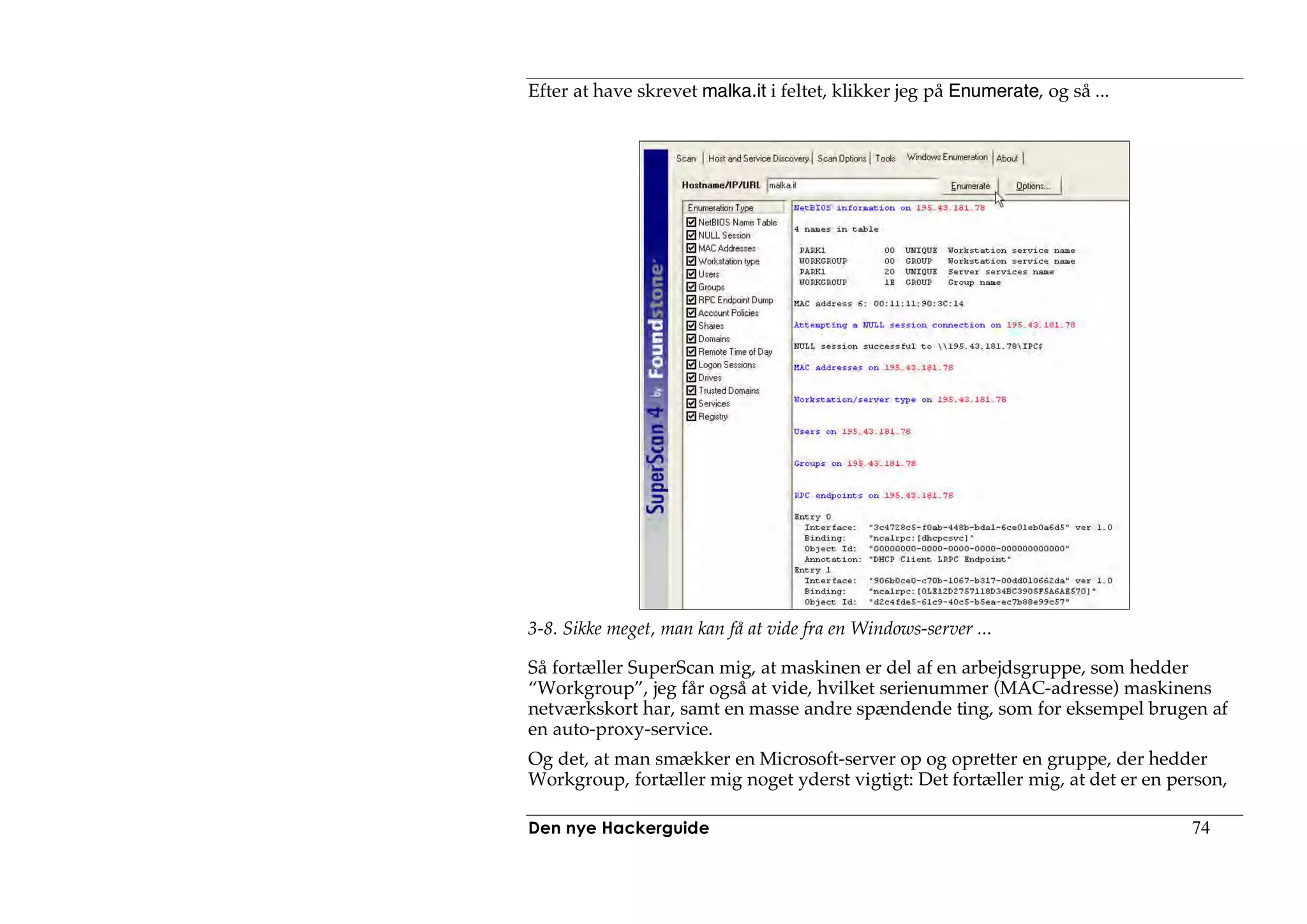 Efter at have skrevet malka.it i feltet, klikker jeg på Enumerate, og så ...




3-8. Sikke meget, man kan få at vide fra en Windows-server ...

Så fortæller SuperScan mig, at maskinen er del af en arbejdsgruppe, som hedder
“Workgroup”, jeg får også at vide, hvilket serienummer (MAC-adresse) maskinens
netværkskort har, samt en masse andre spændende ting, som for eksempel brugen af
en auto-proxy-service.
Og det, at man smækker en Microsoft-server op og opretter en gruppe, der hedder
Workgroup, fortæller mig noget yderst vigtigt: Det fortæller mig, at det er en person,

Den nye Hackerguide                                                              74
 