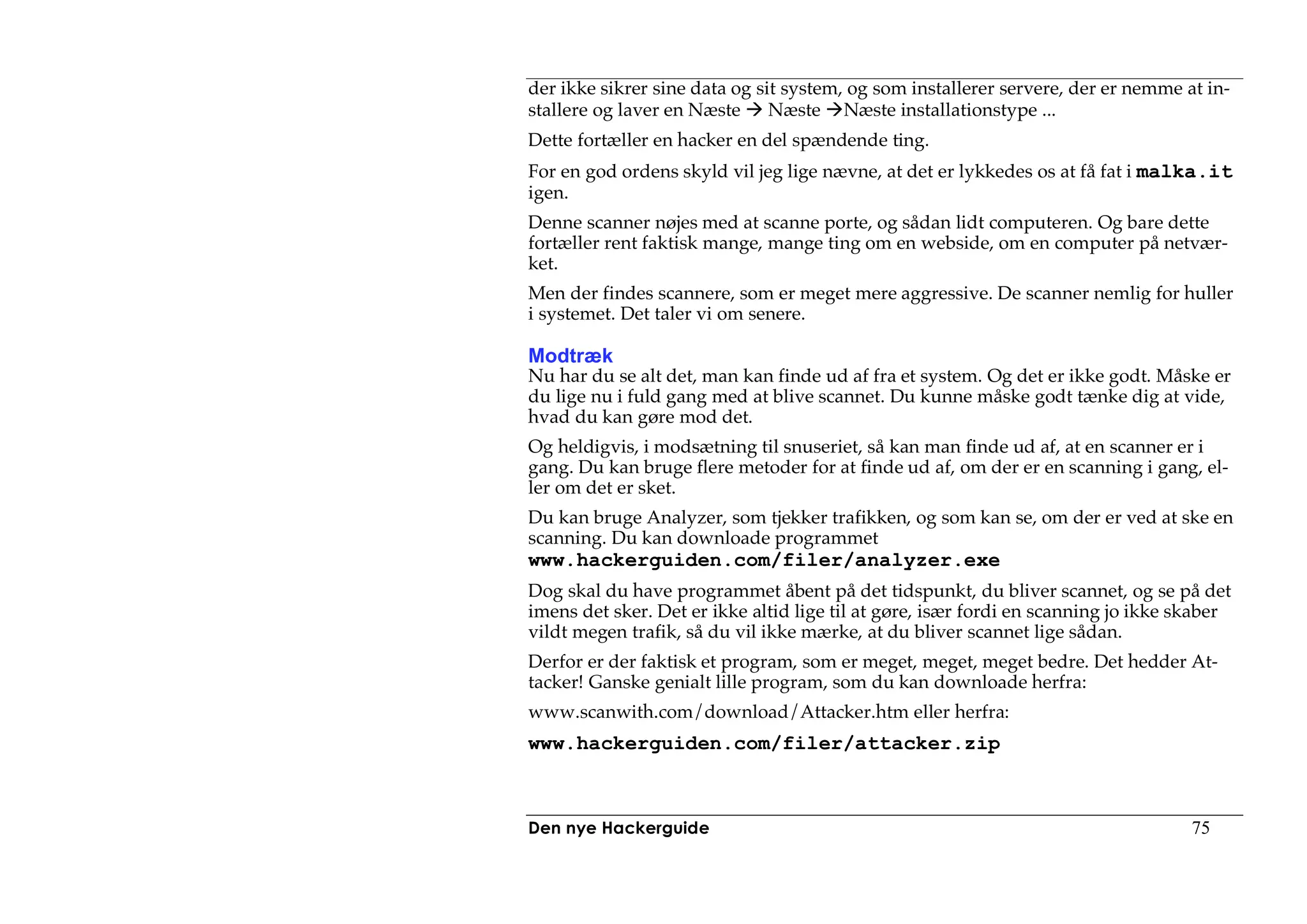 der ikke sikrer sine data og sit system, og som installerer servere, der er nemme at in-
stallere og laver en Næste Næste Næste installationstype ...
Dette fortæller en hacker en del spændende ting.
For en god ordens skyld vil jeg lige nævne, at det er lykkedes os at få fat i malka.it
igen.
Denne scanner nøjes med at scanne porte, og sådan lidt computeren. Og bare dette
fortæller rent faktisk mange, mange ting om en webside, om en computer på netvær-
ket.
Men der findes scannere, som er meget mere aggressive. De scanner nemlig for huller
i systemet. Det taler vi om senere.

Modtræk
Nu har du se alt det, man kan finde ud af fra et system. Og det er ikke godt. Måske er
du lige nu i fuld gang med at blive scannet. Du kunne måske godt tænke dig at vide,
hvad du kan gøre mod det.
Og heldigvis, i modsætning til snuseriet, så kan man finde ud af, at en scanner er i
gang. Du kan bruge flere metoder for at finde ud af, om der er en scanning i gang, el-
ler om det er sket.
Du kan bruge Analyzer, som tjekker trafikken, og som kan se, om der er ved at ske en
scanning. Du kan downloade programmet
www.hackerguiden.com/filer/analyzer.exe
Dog skal du have programmet åbent på det tidspunkt, du bliver scannet, og se på det
imens det sker. Det er ikke altid lige til at gøre, især fordi en scanning jo ikke skaber
vildt megen trafik, så du vil ikke mærke, at du bliver scannet lige sådan.
Derfor er der faktisk et program, som er meget, meget, meget bedre. Det hedder At-
tacker! Ganske genialt lille program, som du kan downloade herfra:
www.scanwith.com/download/Attacker.htm eller herfra:
www.hackerguiden.com/filer/attacker.zip



Den nye Hackerguide                                                                75
 