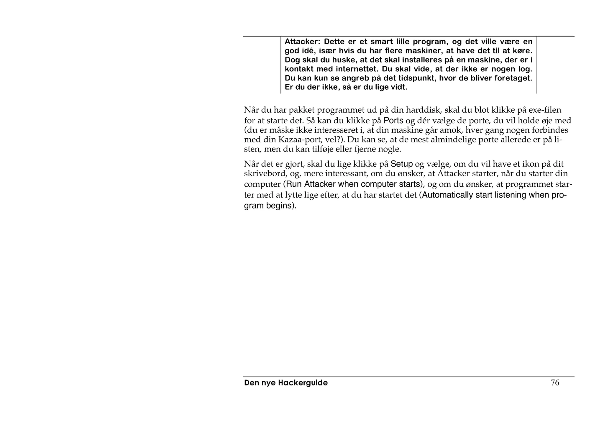 Attacker: Dette er et smart lille program, og det ville være en
           god idé, især hvis du har flere maskiner, at have det til at køre.
           Dog skal du huske, at det skal installeres på en maskine, der er i
           kontakt med internettet. Du skal vide, at der ikke er nogen log.
           Du kan kun se angreb på det tidspunkt, hvor de bliver foretaget.
           Er du der ikke, så er du lige vidt.

Når du har pakket programmet ud på din harddisk, skal du blot klikke på exe-filen
for at starte det. Så kan du klikke på Ports og dér vælge de porte, du vil holde øje med
(du er måske ikke interesseret i, at din maskine går amok, hver gang nogen forbindes
med din Kazaa-port, vel?). Du kan se, at de mest almindelige porte allerede er på li-
sten, men du kan tilføje eller fjerne nogle.
Når det er gjort, skal du lige klikke på Setup og vælge, om du vil have et ikon på dit
skrivebord, og, mere interessant, om du ønsker, at Attacker starter, når du starter din
computer (Run Attacker when computer starts), og om du ønsker, at programmet star-
ter med at lytte lige efter, at du har startet det (Automatically start listening when pro-
gram begins).




Den nye Hackerguide                                                                 76
 